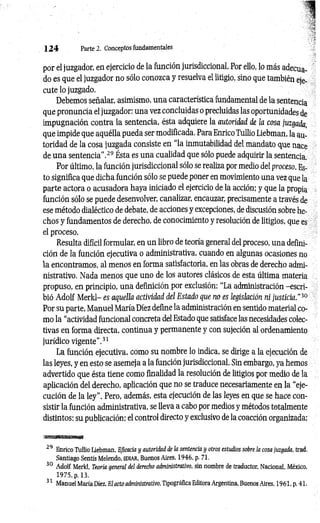1 2 4 Parte 2. Conceptos fundamentales
por el juzgador, en ejercicio de la función jurisdiccional. Por ello, lo más adecua­
do es que el juzgador no sólo conozca y resuelva el litigio, sino que también eje­
cute lo juzgado.
Debemos señalar, asimismo, una característica fundamental de la sentencia
que pronuncia el juzgador: una vez concluidas o precluidas las oportunidades de
impugnación contra la sentencia, ésta adquiere la autoridad de la cosa juzgada,
que impide que aquélla pueda ser modificada. Para Enrico Tullio Liebman, la au­
toridad de la cosa juzgada consiste en “la inmutabilidad del mandato que nace
de una sentencia’’.29 Ésta es una cualidad que sólo puede adquirir la sentencia.
Por último, la función jurisdiccional sólo se realiza por medio del proceso. Es­
to significa que dicha función sólo se puede poner en movimiento una vez que la
parte actora o acusadora haya iniciado el ejercicio de la acción; y que la propia
función sólo se puede desenvolver, canalizar, encauzar, precisamente a través de
ese método dialéctico de debate, de acciones y excepciones, de discusión sobre he­
chos y fundamentos de derecho, de conocimiento y resolución de litigios, que es
el proceso.
Resulta difícil formular, en un libro de teoría general del proceso, una defini­
ción de la función ejecutiva o administrativa, cuando en algunas ocasiones no
la encontramos, al menos en forma satisfactoria, en las obras de derecho admi­
nistrativo. Nada menos que uno de los autores clásicos de esta última materia
propuso, en principio, una definición por exclusión: “La administración -escri­
bió Adolf Merld- es aquella actividad del Estado que no es legislación ni justicia.”30
Por su parte, Manuel María Diez define la administración en sentido material co­
mo la “actividad funcional concreta del Estado que satisface las necesidades colec­
tivas en forma directa, continua y permanente y con sujeción al ordenamiento
jurídico vigente’’.31
La función ejecutiva, como su nombre lo indica, se dirige a la ejecución de
las leyes, y en esto se asemeja a la función jurisdiccional. Sin embargo, ya hemos
advertido que ésta tiene como finalidad la resolución de litigios por medio de la
aplicación del derecho, aplicación que no se traduce necesariamente en la “eje­
cución de la ley”. Pero, además, esta ejecución de las leyes en que se hace con­
sistir la función administrativa, se lleva a cabo por medios y métodos totalmente
distintos: su publicación; el control directo y exclusivo de la coacción organizada;
29 Enrico Tullio Liebman, Eficacia y autoridad de la sentencia y otros estudios sobre la cosa juzgada, trad.
Santiago Sentís Melendo, EDIAR, Buenos Aires, 1946, p. 71.
30 Adolf Merld, Teoría general del derecho administrativo, sin nombre de traductor, Nacional, México,
1975, p. 13.
31 Manuel María Diez, El acto administrativo, Tipográfica Editora Argentina, Buenos Aires. 1961. p. 41.
 