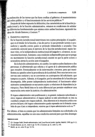 3. Jurisdicción y competencia 1 2 5
la realización de las tareas que las leyes confían al gobierno; el mantenimiento
del orden público y el funcionamiento de los servicios públicos.32
Después de haber expuesto la definición y las características de la función ju ­
risdiccional y de la función administrativa, estamos en condiciones de señalar
las diferencias fundamentales que existen entre ambas funciones, siguiendo las
ideas de Alcalá-Zamora y Couture.33
1. El e m e n t o s su b jet iv o s
En la función jurisdiccional intervienen tres sujetos principales: el juzgador,
que es el titular de la función, y las dos partes: la que pretende (actora o acu­
sadora) y aquella contra quien se pretende (demandada o acusada). Una
condición esencial para el ejercicio de la función jurisdiccional, según he­
mos visto, es la independencia institucional del juzgador o, al menos, su au­
tonomía funcional. Asimismo, una condición indispensable para que se ponga
en movimiento la función jurisdiccional consiste en que la parte actora o
acusadora ejerza la acción ante el juzgador.
En la función administrativa, en cambio, los sujetos suelen limitarse a dos
personas: el administrado que solicita y el agente de la administración pública
que resuelve. Eventualmente se da intervención a terceros, para que mani­
fiesten su opinión sobre la procedencia de la solicitud. Pero esos terceros con­
servan este carácter y no se convierten en contrapartes del solicitante, que
tampoco es parte. Además, si el juzgador, por la naturaleza de la función que
desempeña, debe poseer independencia institucional, el funcionario admi­
nistrativo normalmente se encuentra sujeto a relaciones de dependencia je­
rárquica. Para Merkl ésta es la nota diferencial que permite establecer una
separación neta entre la justicia y la administración:
El órgano administrativo está posiblemente y, en general, realmente subordinado a
otros órganos administrativos; el órgano judicial no está subordinado en ésta su
cualidad a ningún otro órgano judicial... Esta diferencia en la situación jurídica res­
pectiva del juez y del órgano administrativo queda expresada con la fórmula consa­
bida de que el juez es independíente, mientras que el órgano administrativo no lo es.34
Por último, si bien es común que los administrados formulen sus solicitudes a la
administración, aquéllas no son una condición esencial para que ésta desempe-
32 Cfr. Georges Vedel, Derecho administrativo, trad. Juan Rincón Jurado, Aguilar, Madrid, 1980, pp. 8-12.
33 Alcalá-Zamora, op. cit., nota 4, pp. 52-58; y Couture, op. cit„ nota 3, p. 40.
34 Merkl, op. cit., nota 30, pp. 52-54.
 