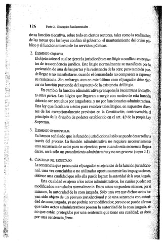 1 2 6 Parte 2. Conceptos fundamentales
ñe su función ejecutiva, sobre todo en ciertos sectores, tales como la realización
de las tareas que las leyes confían al gobierno, el mantenimiento del orden pú­
blico y el funcionamiento de los servicios públicos.
2 . E lem ento o bjet iv o
El objeto sobre el cual se ejerce la jurisdicción es un litigio o conflicto entre par­
tes de trascendencia jurídica. Este litigio normalmente se manifiesta por la
pretensión de una de las partes y la resistencia de la otra; pero también pue­
de llegar a no manifestarse, cuando el demandado no comparece a expresar
su resistencia. Sin embargo, aun en este último caso el juzgador debe ejer­
cer su función partiendo del supuesto de la existencia del litigio.
En cambio, la función administrativa presupone la inexistencia de conflic­
to entre partes. Los litigios que llegaran a surgir con motivo de esta función
deberán ser resueltos por juzgadores, y no por funcionarios administrativos.
Una ley que facultara a éstos para resolver tales litigios, en supuestos diver­
sos de los excepcionalmente previstos en la Constitución, contravendría el
principio de la división de poderes establecido en el art. 49 de la propia Ley
Suprema.
3 . Elem en to e st r u c t u r a l
Ya hemos señalado que la función jurisdiccional sólo se puede desarrollar a ■
;
través del proceso. La función administrativa no requiere necesariamente
una secuencia de actos para su ejercicio; pero cuando esta secuencia llega a
darse, será sólo un procedimiento aéninistrativo y no un proceso (supra 2.1),
4. Cualidad del resultado
La sentencia que pronuncia el juzgador en ejercicio de la función jurisdiccio-:
nal, una vez concluidas o no utilizadas oportunamente las impugnaciones,
obtiene una cualidad que sólo ella puede lograr: la autoridad de ¡a cosa juzgada.
Esta cualidad es ajena a los actos administrativos, los cuales pueden ser
modificados o anulados normalmente. Estos actos no pueden obtener, por sí
mismos, la autoridad de la cosa juzgada. Sólo una vez que dichos actos ha­
yan sido objeto de un proceso jurisdiccional y de una sentencia con autori- ~ '’J
dad de cosa juzgada, ya no podrán ser modificados; pero no se puede afirmar
que tales actos administrativos posean la autoridad de la cosa juzgada, si- „«j
no que están protegidos por una sentencia que tiene esa cualidad; es decir,
por una sentencia firme.
'
 