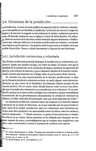 3. Jurisdicción y competencia 1 2 7
3.4. Divisiones de la jurisdicción__________________
La jurisdicción, en tanto función pública de impartir justicia conforme a derecho,
£ no es susceptible de ser dividida ni clasificada. La función de conocer y juzgar los
litigios y de ejecutar lo juzgado es esencialmente la misma, cualquiera que sea la
| rama del derecho sustantivo que se aplique a través de dicha función. Sin embar-
| go, diversos sectores de la doctrina suelen formular algunas divisiones o clasifica-
| dones que, más que referirse a la función jurisdiccional en sí misma, conciernen
!' a los órganos que la ejercen, a la materia sobre la que recae o al ámbito en el que
! se debe desarrollar. Vamos a aludir brevemente a algunas de esas divisiones.
ÉÉí
I 3.4.1. Jurisdicción contenciosa y voluntaria
I Esta división tradicional pretende distinguir la jurisdicción en contenciosa y vo-
t- luntaria, según que aquélla recaiga o no sobre un litigio. Ya hemos visto que la
fe finalidad de la jurisdicción es la resolución de litigios, mediante la aplicación del
Í derecho y de criterios de justicia; y que el elemento objetivo de la función jurisdic-
|. cional consiste precisamente en el litigio sobre el que se ejerce dicha función.
| De acuerdo con esta caracterización de la función jurisdiccional, es claro
que la llamada jurisdicción voluntaria no tiene, en modo alguno, naturaleza juris-
I diccional, ya que carece de la finalidad y del elemento objetivo propios de esta
y función pública. Por tal razón, tanto Alcalá-Zamora como Couture han adver­
tí tido que la jurisdicción voluntaria no es jurisdicción ni es voluntaria. No es juris-
^ dicción, porque no se ejerce sobre un litigio; ni es voluntaria, porque normalmente
*- la promoción de los procedimientos denominados de jurisdicción voluntaría no
*; obedece a la libre voluntad del interesado, sino que viene impuesta por la ley.35
É- La expresión jurisdicción voluntaria tiene sus orígenes en el derecho romano
| y proviene de un texto de Marciano, en el que indicaba que los procónsules te-
!<
■nían, fuera de la ciudad, jurisdicción “pero no contenciosa, sino voluntaria: pa-
|,.ra que ante ellos (pudiesen) ser manumitidos tanto los libres como los esclavos y
hacerse adopciones...”36 Desde entonces, y a pesar de las numerosas y constan-
||tes críticas en su contra, dicha expresión se ha utilizado para designar un con-
IgMunto variado de actos y procedimientos que se realizan ante juzgadores y que
I tiene como característica com ún la ausencia de conflicto entre partes.
K 35 C/r. Niceto Alcalá-Zamora y Castillo, “Premisas para determinar la índole de la llamada jurisdic-
Kp:. ctón voluntaria", Estudios de teoría general e historia del proceso, en op. cit., nota 4, pp. 117 y 118;
i p E Couture, op. cit., nota 3, p. 46.
H p f Cfr. Alcalá-Zamora, op. cit., nota anterior, p. 117,
 