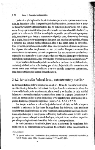 1 2 8 Parte 2. Conceptos fundamentales
La doctrina y la legislación han intentado superar esta equívoca denomina­
ción. En Francia se utiliza la expresión jurisdicción graciosa, que mantiene el error
de llamar jurisdicción a procedimientos que no tienen esa naturaleza, con el agra­
vante de agregar un calificativo poco afortunado, aunque divertido. En la l f t , a
partir de la reforma de 1980 se introdujo la expresión procedimientos paraproce-
sales, también de poca fortuna, pues recurre al prefijo para, de uso muy frecuente
en el inglés, la cual suele utilizarse para designar, con m ucha ambigüedad, objetos
o personas que tienen a medias alguna calidad o que están cerca de otros obje­
tos o personas que sí tienen esa calidad. Pero estos procedimientos no son procesa­
les, ni poco, ni mucho; simplemente, no son procesales. Tampoco se desarrollan
necesariamente en torno o cerca de un proceso. Por eso pensamos que la deno­
minación más acertada es la que propuso Ignacio Medina Lima: procedimientos
judiciales no contenciosos o, más brevemente, procedimientos no contenciosos.37
Si, por un lado, la llamada jurisdicción voluntaria no tiene, en sentido estricto,
carácter jurisdiccional ni voluntario y, por el otro, la jurisdicción es una función
que se ejerce para resolver conflictos, y en este sentido siempre es contenciosa,
esta división tradicional carece de justificación.
3.4.2. Jurisdicción federal, local, concurrente y auxiliar
La forma de Estado federal establecida en el art. 4 0 de la Constitución implica,
en el ámbito legislativo, la existencia de dos tipos de ordenamientos jurídicos dis­
tintos -el federal o, más ampliamente, el nacional; y los locales, de cada entidad
federativa-, pero relacionados y coordinados a partir de la propia Constitución fe­
deral. Ya hemos aludido a estos dos tipos de leyes al referirnos a las fuentes de al­
gunas disciplinas procesales especiales (supra 2.5.1, 2 .7 .1 y 2.7.2).
Por lo que se refiere a la función jurisdiccional, el sistema federal supone
también la existencia de dos clases de juzgadores: los federales, cuya misión se
concentra en la aplicación de las leyes y disposiciones jurídicas federales o nacio­
nales, expedidas por el Congreso de la Unión; y los locales, cuya función se diri­
ge, regularmente, a la aplicación de las leyes y disposiciones jurídicas expedidas
por el órgano legislativo de la entidad federativa correspondiente.
Se suele denominar jurisdicción federal tanto al conjunto de juzgadores fede­
rales como a su competencia para conocer de conflictos sobre la aplicación de
37 Cfr. Ignacio Medina Lima. “Problemática de la jurisdicción voluntaria". Revista de la Facultad de De­
recho de México, núms. 105 y 106. enera-junio de 1977, pp..279-281.
 