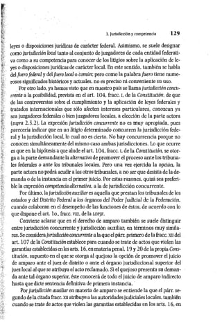 3. Jurisdicción ycompetencia 1 2 9
leyes o disposiciones jurídicas de carácter federal. Asimismo, se suele designar
como jurisdicción local tanto al conjunto de juzgadores de cada entidad federati­
va como a su competencia para conocer de los litigios sobre la aplicación de le­
yes o disposiciones jurídicas de carácter local. En este sentido, tam bién se habla
del fuero federal y del fuero local o tom ún; pero como la palabra fuero tiene nume­
rosos significados históricos y actuales, no es preciso ni conveniente su uso.
Por otro lado, ya hemos visto que en nuestro país se llama jurisdicción concu­
rrente a la posibilidad, prevista en el art. 104, fracc. i, de la Constitución, de que
de las controversias sobre el cumplimiento y la aplicación de leyes federales y
tratados internacionales que sólo afecten intereses particulares, conozcan ya
sea juzgadores federales o bien juzgadores locales, a elección de la parte actora
(supra 2.5.2). La expresión jurisdicción concurrente no es muy apropiada, pues
parecería indicar que en un litigio determinado concurren la jurisdicción fede­
ral y la jurisdicción local, lo cual no es cierto. No hay concurrencia porque no
conocen simultáneamente del mismo caso ambas jurisdicciones. Lo que ocurre
es que en la hipótesis a que alude el art. 104, fracc. I, de la Constitución, se otor­
ga a la parte demandante la alternativa de promover el proceso ante los tribuna­
les federales o ante los tribunales locales. Pero una vez ejercida la opción, la
parte actora no podrá acudir a los otros tribunales, a no ser que desista de la de­
manda o de la instancia en el primer juicio. Por estas razones, quizá sea preferi­
ble la expresión competencia alternativa, a la de jurisdicción concurrente.
Por último, la jurisdicción auxiliar es aquella que prestan los tribunales de los
estados y del Distrito Federal a los órganos del Poder Judicial de la Federación,
cuando colaboran en el desempeño de las funciones de éstos, de acuerdo con lo
que dispone el art. lo., fracc. vm, de la l o p jf .
Conviene aclarar que en el derecho de amparo también se suele distinguir
entre jurisdicción concurrente y jurisdicción auxiliar, en términos muy simila­
res. Se considera jurisdicción concurrente a la que el párr. primero de la fracc. xn del
art. 107 de la Constitución establece para cuando se trate de actos que violen las
garantías establecidas en los arts. 16, en materia penal, 19 y 20 de la propia Cons­
titución, supuesto en el que se otorga al quejoso la opción de promover el juicio
de amparo ante el juez de distrito o ante el órgano jurisdiccional superior del
juez local al que se atribuya el acto reclamado. Si el quejoso presenta su deman­
da ante tal órgano superior, éste conocerá de todo el juicio de amparo indirecto
hasta que dicte sentencia definitiva de primera instancia.
Por jurisdicción auxiliar en materia de amparo se entiende la que.el párr. se­
gundo de la citada fracc. xn atribuye a las autoridades judiciales locales, también
cuando se trate de actos que violen las garantías establecidas en los arts. 16, en
 