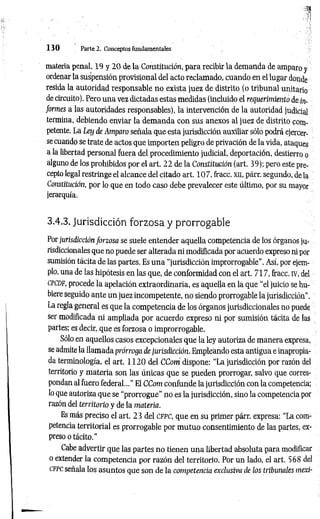 1 3 0 Parte 2. Conceptos fundamentales
materia penal, 19 y 2 0 de la Constitución, para recibir la demanda de amparo y
ordenar la suspensión provisional del acto reclamado, cuando en el lugar donde
resida la autoridad responsable no exista juez de distrito (o tribunal unitario
de circuito). Pero una vez dictadas estas medidas (incluido el requerimiento de in­
formes a las autoridades responsables), la intervención de la autoridad judicial
termina, debiendo enviar la dem anda con sus anexos al juez de distrito com­
petente. La Ley de Amparo señala que esta jurisdicción auxiliar sólo podrá ejercer­
se cuando se trate de actos que importen peligro de privación de la vida, ataques
a la libertad personal fuera del procedimiento judicial, deportación, destierro o
alguno de los prohibidos por el art. 22 de la Constitución (art. 39); pero este pre­
cepto legal restringe el alcance del citado art. 107, fracc. xn, párr. segundo, de la
Constitución, por lo que en todo caso debe prevalecer este último, por su mayor
jerarquía.
3.4.3. Jurisdicción forzosa y prorrogable
Por jurisdicción forzosa se suele entender aquella competencia de los órganos ju­
risdiccionales que no puede ser alterada n i modificada por acuerdo expreso ni por
sumisión tácita de las partes. Es una “jurisdicción improrrogable". Así, por ejem­
plo, una de las hipótesis en las que, de conformidad con el art. 717, fracc. iv, del
c pcd f, procede la apelación extraordinaria, es aquella en la que “el juicio se hu­
biere seguido ante un juez incompetente, no siendo prorrogable la jurisdicción".
La regla general es que la competencia de los órganos jurisdiccionales no puede
ser modificada ni ampliada por acuerdo expreso ni por sumisión tácita de las
partes; es decir, que es forzosa o improrrogable.
Sólo en aquellos casos excepcionales que la ley autoriza de manera expresa,
se admite la llamada prórroga de jurisdicción. Empleando esta antigua e inapropia­
da terminología, el art. 1 1 2 0 del CCom dispone: “La jurisdicción por razón del
territorio y m ateria son las únicas que se pueden prorrogar, salvo que corres­
pondan al fuero federal...” El CCom confunde la jurisdicción con la competencia;
lo que autoriza que se “prorrogue" no es la jurisdicción, sino la competencia por
razón del territorio y de la materia.
Es más preciso el art. 23 del c f p c , que en su primer párr. expresa: “La com­
petencia territorial es prorrogable por mutuo consentimiento de las partes, ex­
preso o tácito."
Cabe advertir que las partes no tienen una libertad absoluta para modificar
o extender la competencia por razón del territorio. Por un lado, el art. 568 del
cfpc señala los asuntos que son de la competencia exclusiva de los tribunales mexi-
 