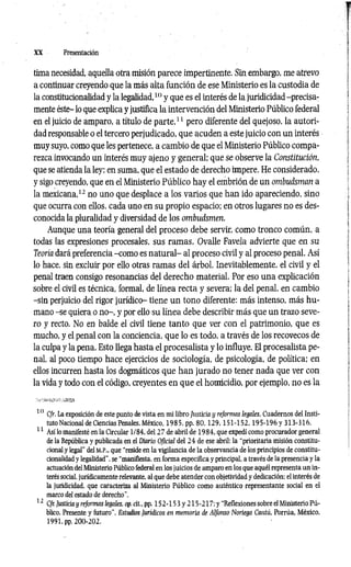 XX Presentación
tima necesidad, aquella otra misión parece impertinente. Sin embargo, me atrevo
a continuar creyendo que la más alta función de ese Ministerio es la custodia de
la constitucionalidad y la legalidad,10 y que es el interés de la juridicidad -precisa­
mente éste- lo que explica y justifica la intervención del Ministerio Público federal
en el juicio de amparo, a título de parte,11 pero diferente del quejoso, la autori­
dad responsable o el tercero perjudicado, que acuden a este juicio con un interés
muy suyo, como que les pertenece, a cambio de que el Ministerio Público compa­
rezca invocando un interés muy ajeno y general; que se observe la Constitución,
que se atienda la ley; en suma, que el estado de derecho impere. He considerado,
y sigo creyendo, que en el Ministerio Público hay el embrión de un ombudsman a
la mexicana,12 no uno que desplace a los varios que han ido apareciendo, sino
que ocurra con ellos, cada uno en su propio espacio; en otros lugares no es des­
conocida la pluralidad y diversidad de los ombudsmen.
Aunque una teoría general del proceso debe servir, como tronco común, a
todas las expresiones procesales, sus ramas, Ovalle Favela advierte que en su
Teoría dará preferencia-como es natural- al proceso civil y al proceso penal. Así
lo hace, sin excluir por ello otras ramas del árbol. Inevitablemente, el civil y el
penal traen consigo resonancias del derecho material. Por eso una explicación
sobre el civil es técnica, formal, de línea recta y severa; la del penal, en cambio
-sin perjuicio del rigor jurídico- tiene un tono diferente: más intenso, más hu­
mano -se quiera o no-, y por ello su línea debe describir más que un trazo seve­
ro y recto. No en balde el civil tiene tanto que ver con el patrimonio, que es
mucho, y el penal con la conciencia, que lo es todo, a través de los recovecos de
la culpa y la pena. Esto llega hasta el procesalista y lo influye. El procesalista pe­
nal, al poco tiempo hace ejercicios de sociología, de psicología, de política; en
ellos incurren hasta los dogmáticos que han jurado no tener nada que ver con
la vida y todo con el código, creyentes en que el homicidio, por ejemplo, no es la
10 Cfr. La exposición de este punto de vista en mi libro Justicia y reformas legales, Cuadernos del Insti­
tuto Nacional de Ciencias Penales, México, 1985, pp. 80,129,151-152,195-196 y 313-316.
11 Así lo manifesté en la Circular 1/84, del 27 de abril de 1984, que expedí como procurador general
de la República y publicada en el Diario Oficial del 24 de ese abril: la “prioritaria misión constitu­
cional y legal" del M.P., que “reside en la vigilancia de la observancia de los principios de constitu­
cionalidad y legalidad”, se “manifiesta, en forma específica y principal, a través de la presencia y la
actuación del Ministerio Público federal en los juicios de amparo en los que aquél representa un in­
terés social, jurídicamente relevante, al que debe atender con objetividad y dedicación: el interés de
la juridicidad, que caracteriza al Ministerio Público como auténtico representante social en el
marco del estado de derecho".
12 Cfr. Justicia y reformas legales, op. cit.. pp. 152-153 y 215-217; y “Reflexiones sobre el Ministerio Pú­
blico. Presente y futuro". Estudios Jurídicos en memoria de Alfonso Noriega Cantú. Porrúa, México,
1991. pp. 200-202.
 