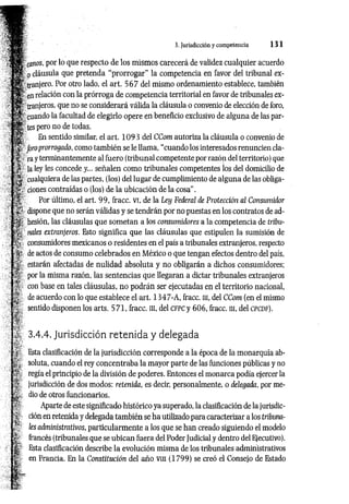 3. Jurisdicción y competencia 1 3 1
canos, por lo que respecto de los mismos carecerá de validez cualquier acuerdo
fp cláusula que pretenda “prorrogar” la competencia en favor del tribunal ex-
tranjero. Por otro lado, el art. 5 6 7 del mismo ordenamiento establece, también
S e n relación con la prórroga de competencia territorial en favor de tribunales ex­
tranjeros. que no se considerará válida la cláusula o convenio de elección de loro,
cuando la facultad de elegirlo opere en beneñcio exclusivo de alguna de las par­
ces pero no de todas.
H En sentido similar, el art. 1 0 9 3 del CCom autoriza la cláusula o convenio de
f Joro prorrogado, como también se le llama, “cuando los interesados renuncien cla­
ra y terminantemente al fuero (tribunal competente por razón del territorio) que
' la ley les concede y... señalen como tribunales competentes los del domicilio de
cualquiera de las partes, (los) del lugar de cumplimiento de alguna de las obliga-
?dones contraídas o (los) de la ubicación de la cosa”.
Por último, el art. 99, fracc. vi, de la Ley Federal de Protección al Consumidor
^ dispone que no serán válidas y se tendrán por no puestas en los contratos de ad-
hesión, las cláusulas que som etan a los consumidores a la competencia de tribu-
i%: nales extranjeros. Esto significa que las cláusulas que estipulen la sumisión de
í¿- consumidores mexicanos o residentes en el país a tribunales extranjeros, respecto
de actos de consumo celebrados en México o que tengan efectos dentro del país,
estarán afectadas de nulidad absoluta y no obligarán a dichos consumidores;
.. por la misma razón, las sentencias que llegaran a dictar tribunales extranjeros
[>.; con base en tales cláusulas, no podrán ser ejecutadas en el territorio nacional,
de acuerdo con lo que establece el art. 1 3 4 7 -A, fracc. ni, del CCom (en el mismo
sentido disponen los arts. 5 71, fracc. m, del cfpc y 606, fracc. ni, del cpcdf).
3.4.4. Jurisdicción retenida y delegada
Esta clasificación de la jurisdicción corresponde a la época de la monarquía ab­
soluta, cuando el rey concentraba la mayor parte de las funciones públicas y no
regía el principio de la división de poderes. Entonces el monarca podía ejercer la
jurisdicción de dos modos: retenida, es decir, personalmente, o delegada, por me­
dio de otros funcionarios.
Aparte de este significado histórico ya superado, la clasificación de la jurisdic­
ción en retenida y delegada también se ha utilizado para caracterizar a los tribuna­
les administrativos, particularm ente a los que se han creado siguiendo el modelo
francés (tribunales que se ubican fuera del Poder Judicial y dentro del Ejecutivo).
Esta clasificación describe la evolución misma de los tribunales administrativos
en Francia. En la Constitución del año vm (1799) se creó el Consejo de Estado
 