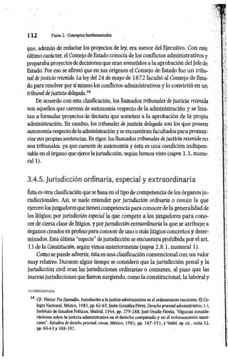 1 3 2 Parte 2. Conceptos fundamentales
que, además de redactar los proyectos de ley, era asesor del Ejecutivo. Con este
último carácter, el Consejo de Estado conocía de los conflictos administrativos y
preparaba proyectos de decisiones que eran sometidos a la aprobación del jefe de
Estado. Por eso se afirmó que en sus orígenes el Consejo de Estado fue un tribu­
nal de justicia retenida. La ley del 24 de mayo de 18 72 facultó al Consejo de Esta­
do para resolver por sí mismo los conflictos administrativos y lo convirtió en un
tribunal de justicia delegada.™
De acuerdo con esta clasificación, los llamados tribunales de justicia retenida
son aquellos que carecen de autonomía respecto de la administración y se limi­
tan a formular proyectos de decisión que someten a la aprobación de la propia
administración. En cambio, los tribunales de justicia delegada son los que poseen
autonomía respecto de la administración y se encuentran facultados para pronun­
ciar sus propias sentencias. En rigor, los llamados tribunales de justicia retenida no
son tribunales, ya que carecen de autonomía y ésta es una condición indispen­
sable en el órgano que ejerce la jurisdicción, según hemos visto (supra 3.3, nume­
ral 1).
3.4.5. Jurisdicción ordinaria, especial y extraordinaria
Esta es otra clasificación que se basa en el tipo de competencia de los órganos ju­
risdiccionales. Así, se suele entender por jurisdicción ordinaria o común la que
ejercen los juzgadores que tienen competencia para conocer de la generalidad de
los litigios; por jurisdicción especial la que compete a los juzgadores para cono­
cer de cierta clase de litigios, y por jurisdicción extraordinaria la que se atribuye a
órganos creados ex profeso para conocer de uno o más litigios concretos y deter­
minados. Esta última “especie” de jurisdicción se encuentra prohibida por el art.
13 de la Constitución, según vimos anteriormente (supra 2 .8.1, numeral 1).
Como se puede advertir, ésta es una clasificación convencional con un valor
muy relativo. Durante algún tiempo se consideró que la jurisdicción penal y la
jurisdicción civil eran las jurisdicciones ordinarias o comunes, al paso que las
nuevas jurisdicciones que fueron surgiendo, como la constitucional, la laboral y
38 C/r. Héctor Fix-Zamudio, Introducción a la justicia administrativa en el ordenamiento mexicano. El Co­
legio Nacional, México, 1983, pp. 62-65; Jesús González Pérez, Derecho procesal administrativo, 1.1
,
Instituto de Estudios Políticos, Madrid. 1964, pp. 279-288; José Ovalle Favela, "Algunas conside­
raciones sobre la justicia administrativa en el derecho comparado y en el ordenamiento mexi­
cano", Estudios de derecho procesal, un a m , México, 1981, pp. 3 4 7 -3 5 1 ; y Vedel, op. cit., nota 32,
pp. 60-63 y 388-397.
 