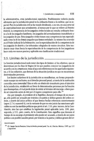 3. Jurisdicción y competencia 1 3 3
la administrativa, eran jurisdicciones especiales. Posiblemente todavía pueda
afirmarse que la jurisdicción penal es la ordinaria frente a la militar, que es es­
pecial. Pero la jurisdicción civil se ha venido dividiendo, a su vez, en una serie tal
de especializaciones que actualmente, al menos por lo que se refiere al Distrito
Federal, la competencia de los juzgados civiles locales no resulta ordinaria fren­
te a la de los juzgados familiares, los juzgados del arrendamiento inmobiliario y
los juzgados de paz. Estos juzgados civiles tienen una competencia tan especiali­
zada como la de los demás juzgados que hemos señalado. Lo mismo ha ocurrido
en el Poder Judicial de la Federación, con la especialización de la competencia de
los juzgados de distrito y los tribunales colegiados de varios circuitos. Esta ten­
dencia muy clara hacia la especialización de la competencia de los juzgadores
hace cada vez menos precisa y aplicable esa clasificación tradicional.
3.5. Límites de la jurisdicción_____________________
La función jurisdiccional suele tener dos tipos de límites: a) los objetivos, que se
determinan por la clase de litigios de los que pueden conocer los juzgadores de
acuerdo con su competencia, tema al que nos referiremos en los apartados siguien­
tes, y b) los subjetivos, que derivan de la situación jurídica en que se encuentran
determinadas personas.
Los límites subjetivos de la jurisdicción se manifiestan, en forma preponde­
rante aunque no exclusiva, en el derecho procesal penal, a través de la institución
conocida como inmunidad. Ésta es sólo un obstáculo transitorio para el ejercicio
de la jurisdicción, establecido en favor de determinadas personas por la función
que desempeñan, el cual puede dejar de existir al término del encargo, o bien pue­
de ser removido antes de éste por el órgano competente para ello.39
Así, por ejemplo, el presidente de la República, durante el tiempo de su encar­
go, sólo podrá ser acusado por traición a la patria y delitos graves del orden co­
mún, a través del juicio político al que hemos hecho referencia anteriormente
(supra 2.7.4, numeral 4), con la variante de que en este juicio las sanciones apli­
cables no son las medidas políticas que prevé el art. 110, párr. tercero, de la Cons­
titución, sino las que establece la legislación penal aplicable (arts. 108, párr.
segundo, y 111, párr. cuarto, de la Constitución). Esto significa que durante el
tiempo de su encargo el presidente sólo puede ser acusado, a través de un juicio
político con posible sanción penal, por traición a la patria y delitos graves del or-
39 C/r. Sergio García Ramírez. Curso de ílerecho procesal penal. 5a. ed„ Porrúa. México. 1989, pp. 122
y siguientes.
 