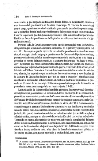 1 3 4 Parte 2. Conceptos fundamentales
dea común; y que respecto de todos los demás delitos, la Constitución establece
una inmunidad que termina al finalizar el encargo. Al concluir la inmunidad
con el cargo, queda removido el obstáculo para que la jurisdicción pueda cono­
cer y juzgar los demás hechos probablemente delictuosos en que hubiere podido
incurrir la persona que fungió como presidente. Esta inmunidad temporal esta­
blecida en favor del presidente de la República se refiere exclusivamente a la ju­
risdicción penal.
Por otro lado, la Constitución prevé otro tipo de inmunidad para los funciona­
rios públicos que se señalan, en forma limitativa, en el primer y quinto párrs. del
art. 111. Para que se pueda ejercer la jurisdicción penal contra estos funciona­
rios, el precepto citado exige que previamente la Cámara de Diputados declare,
por mayoría absoluta de los miembros presentes en la sesión, si ha o no lugar a
proceder en contra del funcionario. Si la Cámara declara que “ha lugar a proce­
der”, significará que retira la inmunidad al funcionario, por lo que éste podrá ser
enjuiciado por la jurisdicción penal ordinaria, previo el ejercicio de la acción por el
Ministerio Público. Cuando se trate de funcionarios estatales se deberán satisfa­
cer, además, los requisitos que establezcan las constituciones y leyes locales. Si
la Cámara de Diputados declara que “no ha lugar a proceder", significará que
mantiene la inmunidad al funcionario, el cual sólo podrá ser enjuiciado, si pro­
cede, al término de su encargo. El llamado procedimiento para la declaración de
procedencia se encuentra regulado en la l f r s p (arts. 25-29).
La institución de la inmunidad también protege a los miembros de las misio­
nes diplomáticas y considares. La inmunidad de los miembros de las misiones di­
plomáticas se encuentra prevista en la Convención sobre Relaciones Diplomáticas
de Viena de 1961; la de quienes forman parte de las misiones consulares, en la Con­
vención sobre Relaciones Consulares, también de Viena, de 1963. Ambas conven­
ciones otorgan al personal diplomático y consular, y a sus familiares y empleados
(en este último caso, bajo ciertas condiciones), inmunidad no sólo respecto de la
jurisdicción penal, sino también de las jurisdicciones civil (en sentido amplio) y
administrativa, aunque en el caso de la jurisdicción civil con varias salvedades.
Tomando en cuenta el contenido de esta obra, así como la complejidad del tema
de las inmunidades diplomáticas y consulares, nos circunscribimos a señalarlas
como un límite subjetivo al ejercicio de la jurisdicción del Estado receptor, remi­
tiendo al lector, mediante nota, a las obras de derecho internacional público en
las que se analiza, con mayor extensión y profundidad, este tema.40
40 C/r. Modesto Seara Vázquez, Derecho internacional público, 18a. ed„ Porrúa, México, 2000, pp. 229-
236, 242 y 243: y Max Sorensen (ed.). Manual de derecho internacional público. Fondo de Cultura
Económica, México, 1973, pp. 387-399 y 406-447.
 