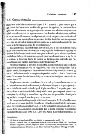 p
•
í 3.6. C om p eten cia__________________________________
Habíamos señalado anteriomente (supra 2.8.1, numeral 1, párr. cuarto) que el
['*. art. 16 de la Constitución establece la garantía de legalidad, la cual no sólo es
aplicable a los actos de los órganos jurisdiccionales, sino a los de cualquier auto-
ridad, cuando afecten, de alguna manera, los derechos o los intereses jurídicos
de las personas. De acuerdo con el primer párrafo de este precepto constitucional,
"nadie puede ser molestado en su persona, familia, domicilio, papeles o posesio-
nes, sino en virtud de mandamiento escrito de la autoridad competente, que
; * funde y motive la causa legal del procedimiento...”
Esta garantía de legalidad exige, por un lado, que el acto de molestia conste
en un mandamiento escrito en el que se expongan los fundamentos legales y los
: ‘ motivos de hecho que sirvieron de base para ordenarlo; pero, además, que la au­
toridad que lo haya dictado sea competente para hacerlo conforme a la ley. En es­
te sentido, la Suprema Corte de Justicia de la Nación ha sostenido que “las
: autoridades sólo pueden hacer lo que la ley les permite" .41
Al formar parte de la garantía de legalidad, la competencia es una condición
‘ * que deben satisfacer no sólo los juzgadores, sino todas las autoridades. Por la
■ misma razón, la competencia debe estar señalada en la ley. Con todo acierto, Ig-
; nació L. Vallarta entendía la competencia prevista en el art. 16 de la Constitución
com o “la suma de facultades que la ley da (a una autoridad) para ejercer ciertas
atribuciones’’.42
Si aplicamos este concepto al derecho procesal, podemos afirmar que en es-
- te campo la competencia es la suma de facultades que la ley da al juzgador para ejer-
cer su jurisdicción en determinado tipo de litigios o conflictos. El juzgador, por el solo
hecho de serlo, es titular de la función jurisdiccional, pero no puede ejercerla en
cualquier tipo de litigios, sino sólo en aquellos para los que está facultado por la
ley; es decir, en aquellos en los que es competente.
La competencia del órgano jurisdiccional forma parte del derecho al juez na­
tural, que reconocen tanto la Constitución como los convenios internacionales
. sobre derechos humanos (supra 2.8.1 y 2.9). Es también un presupuesto proce-
sal, es decir, una condición esencial para que se pueda constituir y desarrollar
válidamente el proceso (infra 5.2.3). Por esta razón, independientemente de los
41 C/r. Tesis de jurisprudencia 87 del asjf-2000, t. vi, materia común, pp. 69 y 70.
fc 42 Ignacio L. Vallarta, Votos, 1.1, Imprenta Particular de A. García, México, 1894, p. 65, Para el aná­
lisis de la competencia, desde la perspectiva del art. 16 constitucional, véaseJosé Ovalle Favela, Ga­
rantías constitucionales del proceso, 2a. ed„ Oxford University Press, México, 2003, pp. 278-282.
A 3. Jurisdicción y competencia 1 3 5
 
