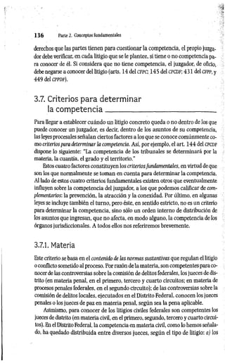 1 3 6 Parte 2. Conceptos fundamentales
derechos que las partes tienen para cuestionar la competencia, el propio juzga­
dor debe verificar, en cada litigio que se le plantee, si tiene o no competencia pa­
ra conocer de él. Si considera que no tiene competencia, el juzgador, de oficio,
debe negarse a conocer del litigio (arts. 14 del c fp c ; 145 del c p c d f ; 431 del c fpp, y
449 del c p p d f ).
3.7. Criterios para determ inar
la com p eten cia
Para llegar a establecer cuándo un litigio concreto queda o no dentro de los que
puede conocer un juzgador, es decir, dentro de los asuntos de su competencia,
las leyes procesales señalan ciertos factores a los que se conoce comúnmente co­
mo criteriospara determinar la competencia. Así, por ejemplo, el art. 144 del cpcdf
dispone lo siguiente: “La competencia de los tribunales se determinará por la
materia, la cuantía, el grado y el territorio.”
Estos cuatro factores constituyen los criteriosfundamentales, en virtud de que
son los que normalmente se tom an en cuenta para determinar la competencia.
Al lado de estos cuatro criterios fundamentales existen otros que eventualmente
influyen sobre la competencia del juzgador, a los que podemos calificar de com­
plementarios: la prevención, la atracción y la conexidad. Por último, en algunas
leyes se incluye también el turno, pero éste, en sentido estricto, no es un criterio
para determinar la competencia, sino sólo un orden interno de distribución de
los asuntos que ingresan, que no afecta, en modo alguno, la competencia de los
órganos jurisdiccionales. A todos ellos nos referiremos brevemente.
3.7.1. Materia
Este criterio se basa en el contenido de ¡as normas sustantivas que regulan el litigio
o conflicto sometido al proceso. Por razón de la materia, son competentes para co­
nocer de las controversias sobre la comisión de delitos federales, los jueces de dis­
trito (en materia penal, en el primero, tercero y cuarto circuitos; en materia de
procesos penales federales, en el segundo circuito); de las controversias sobre la
comisión de delitos locales, ejecutados en el Distrito Federal, conocen los jueces
penales o los jueces de paz en materia penal, según sea la pena aplicable.
Asimismo, para conocer de los litigios civiles federales son competentes los
jueces de distrito (en materia civil, en el primero, segundo, tercero y cuarto circui­
tos). En el Distrito Federal, la competencia en materia civil, como lo hemos señala­
do, ha quedado distribuida entre diversos jueces, según el tipo de litigio: a) los
 