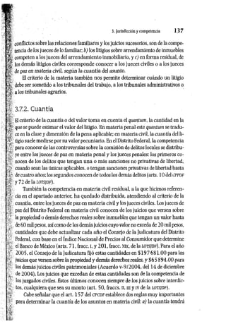 *
- I t
1S conflictos sobre las relaciones familiares y los juicios sucesorios, son de la compe­
l í tencia de los jueces de lo familiar; b) los litigios sobre arrendamiento de inmuebles
competen a los jueces del arrendamiento inmobiliario, y c) en forma residual, de
v# los demás litigios civiles corresponde conocer a los jueces civiles o a los jueces
■¡i de paz en materia civil, según la cuantía del asunto.
51? El criterio de la m ateria también nos permite determinar cuándo un litigio
debe ser sometido a los tribunales del trabajo, a los tribunales administrativos o
J-:- a los tribunales agrarios.
3.7.2. Cuantía
. r
¡sf; El criterio de la cuantía o del valor tom a en cuenta el quantum, la cantidad en la
. que se puede estimar el valor del litigio. En materia penal este quantum se tradu-
í ce en la clase y dimensión de la pena aplicable; en materia civil, la cuantía del li-
' „ tigio suele medirse por su valor pecuniario. En el Distrito Federal, la competencia
■ ' para conocer de las controversias sobre la comisión de delitos locales se distribu-
r ye entre los jueces de paz en materia penal y los jueces penales: los primeros co-
/■.' nocen de los delitos que tengan una o más sanciones no privativas de libertad,
cuando sean las únicas aplicables, o tengan sanciones privativas de libertad hasta
?i." decuatro años; los segundos conocen de todos los demás delitos (arts. 10 del CPPDF
v y 72 de la LOTSJDF).
También la competencia en m ateria civil residual, a la que hicimos referen-
cia en el apartado anterior, ha quedado distribuida, atendiendo al criterio de la
cuantía, entre los jueces de paz en m ateria civil y los jueces civiles. Los jueces de
/'* paz del Distrito Federal en materia civil conocen de los juicios que versen sobre
' la propiedad o demás derechos reales sobre inmuebles que tengan un valor hasta
' de 60 mil pesos, así como de los demás juicios cuyo valor no exceda de 20 mil pesos,
cantidades que debe actualizar cada año el Consejo de la Judicatura del Distrito
Federal, con base en el índice Nacional de Precios al Consumidor que determine
el Banco de México (arts. 71, fracc. i, y 2 0 1 , fracc. xix, de la l o t s jd f ). Para el año
2005, el Consejo de la Judicatura fijó estas cantidades en $ 1 9 7 6 8 1 .0 0 para los
. juicios que versen sobre la propiedad y demás derechos reales, y $65 8 9 4 .0 0 para
' los demás juicios civiles patrimoniales (Acuerdo v-9/2004, del 14 de diciembre
de 2004). Los juicios que excedan de estas cantidades son de la competencia de
los juzgados civiles. Estos últimos conocen siempre de los juicios sobre interdic-
/- tos, cualquiera que sea su monto (art. 50, fraccs. n, ni y IV de la lo t s jd f ).
; Cabe señalar que el art. 15 7 del CPCDF establece dos reglas muy importantes
■ para determinar la cuantía de los asuntos en materia civil: a) la cuantía tendrá
3. Jurisdicción y competencia 1 3 7
 