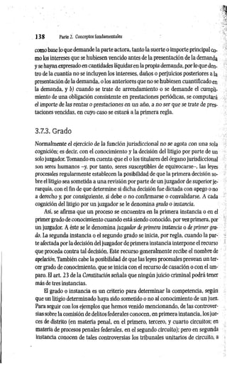 1 3 8 Parte 2. Conceptos fundamentales
como base lo que demande la parte actora, tanto la suerte o importe principal co­
mo los intereses que se hubiesen vencido antes de la presentación de la demanda
y se hayan expresado en cantidades líquidas en la propia demanda, por lo que den­
tro de la cuantía no se incluyen los intereses, daños o perjuicios posteriores ala
presentación de la demanda, o los anteriores que no se hubiesen cuantiflcado en
la demanda, y b) cuando se trate de arrendamiento o se demande el cumpli­
miento de una obligación consistente en prestaciones periódicas, se computará
el importe de las rentas o prestaciones en un año, a no ser que se trate de pres­
taciones vencidas, en cuyo caso se estará a la primera regla.
3.7.3. Grado
N ormalmente el ejercicio de la función jurisdiccional n o se agota con una sola
cognición; es decir, con el conocimiento y la decisión del litigio por parte de un
solo juzgador. Tomando en cuenta que el o los titulares del órgano jurisdiccional
son seres humanos -y, por tanto, seres susceptibles de equivocarse-, las leyes
procesales regularmente establecen la posibilidad de que la primera decisión so­
bre el litigio sea sometida a una revisión por parte de un juzgador de superior je­
rarquía, con el fin de que determine si dicha decisión fue dictada con apego o no
a derecho y, por consiguiente, si debe o no confirmarse o convalidarse. A cada
cognición del litigio por un juzgador se le denomina grado o instancia.
Así, se afirma que un proceso se encuentra en la primera instancia o en el
primer grado de conocimiento cuando está siendo conocido, por vez primera, por
un juzgador. A éste se le denomina juzgador de primera instancia o de primer gra­
do. La segunda instancia o el segundo grado se inicia, por regla, cuando la par­
te afectada por la decisión del juzgador de primera instancia interpone el recurso
que proceda contra tal decisión. Este recurso generalmente recibe el nombre de
apelación. También cabe la posibilidad de que las leyes procesales prevean un ter­
cer grado de conocimiento, que se inicia con el recurso de casación o con el am­
paro. El art. 23 de la Constitución señala que ningún juicio criminal podrá tener
más de tres instancias.
El grado o instancia es un criterio para determinar la competencia, según
que un litigio determinado haya sido sometido o no al conocimiento de un juez.
Para seguir con los ejemplos que hemos venido mencionando, de las controver­
sias sobre la comisión de delitos federales conocen, en primera instancia, los jue­
ces de distrito (en materia penal, en el primero, tercero, y cuarto circuitos; en
materia de procesos penales federales, en el segundo circuito); pero en segunda
instancia conocen de tales controversias los tribunales unitarios de circuito, a
 
