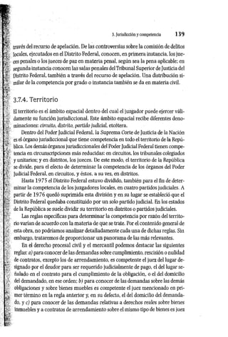 3. Jurisdicción y competencia 1 3 9
través del recurso de apelación. De las controversias sobre la comisión de delitos
locales, ejecutados en el Distrito Federal, conocen, en primera instancia, los jue­
ces penales o los jueces de paz en m ateria penal, según sea la pena aplicable; en
segunda instancia conocen las salas penales del Tribunal Superior de Justicia del
Distrito Federal, también a través del recurso de apelación. Una distribución si­
milar de la competencia por grado o instancia también se da en materia civil.
3.7.4. Territorio
El territorio es el ámbito espacial dentro del cual el juzgador puede ejercer váli­
damente su función jurisdiccional. Este ámbito espacial recibe diferentes deno­
minaciones: circmto, distrito, partido judicicd, etcétera.
Dentro del Poder Judicial Federal, la Suprema Corte de Justicia de la Nación
es el órgano jurisdiccional que tiene competencia en todo el territorio de la Repú­
blica. Los demás órganos jurisdiccionales del Poder Judicial Federal tienen compe­
tencia en circunscripciones más reducidas: en circuitos, los tribunales colegiados
y unitarios; y en distritos, los jueces. De este modo, el territorio de la República
se divide, para el efecto de determ inar la competencia de los órganos del Poder
Judicial Federal, en circuitos, y éstos, a su vez, en distritos.
Hasta 1975 el Distrito Federal estuvo dividido, también para el fin de deter­
minar la competencia de los juzgadores locales, en cuatro partidos judiciales. A
partir de 1976 quedó suprimida esta división y en su lugar se estableció que el
Distrito Federal quedaba constituido por un solo partido judicial. En los estados
de la República se suele dividir su territorio en distritos o partidos judiciales.
Las reglas específicas para determ inar la competencia por razón del territo­
rio varían de acuerdo con la m ateria de que se trate. Por el contenido general de
esta obra, no podríamos analizar detalladamente cada una de dichas reglas. Sin
embargo, trataremos de proporcionar un panorama de las más relevantes.
En el derecho procesal civil y el mercantil podemos destacar las siguientes
reglas: a) para conocer de las demandas sobre cumplimiento, rescisión o nulidad
de contratos, excepto los de arrendamiento, es competente el juez del lugar de­
signado por el deudor para ser requerido judicialmente de pago, el del lugar se­
ñalado en el contrato para el cumplimiento de la obligación, o el del domicilio
del demandado, en ese orden; b) para conocer de las demandas sobre las demás
obligaciones y sobre bienes muebles es competente el juez mencionado en pri­
mer término en la regla anterior y, en su defecto, el del domicilio del demanda­
do, y c) para conocer de las demandas relativas a derechos reales sobre bienes
inmuebles y a contratos de arrendamiento sobre el mismo tipo de bienes es juez
 