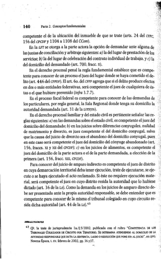 1 4 0 Parte 2. Conceptos fundamentales
competente el de la ubicación del inmueble de que se trate (arts. 2 4 del cfp c,
156 del c p c d f y 1 104 a 1108 del CCom).
En la l f t se otorga a la parte actora la opción de demandar ante alguna de
las juntas de conciliación y arbitraje siguientes: a) la del lugar de prestación de los
servicios; b) la del lugar de celebración del contrato individual de trabajo, y c) la
del domicilio del demandado (art. 700, fracc. n).
En el derecho procesal penal la regla fundamental establece que es compe­
tente para conocer de un proceso el juez del lugar donde se haya cometido el de­
lito (art. 4 4 6 del c p p d f ). El art. 6o. del c f p p agrega que si el delito produce efectos
en dos o más entidades federativas, será competente el juez de cualquiera de és­
tas o el que hubiere prevenido (in/ra 3.7.7).
En el proceso fiscal federal es competente para conocer de las demandas de
los particulares, por regla general, la Sala Regional donde tenga su domicilio la
autoridad demandada (art. 31 de la LOTFJFA).
En el derecho procesal familiar y del estado civil es pertinente señalar las re­
glas siguientes: a) en las demandas sobre el estado civil, es competente el juez del
domicilio del demandado; b) en los juicios sobre diferencias conyugales, nulidad
de matrimonio y divorcio, es juez competente el del domicilio conyugal, salvo
que la causa del juicio de divorcio sea el abandono del domicilio conyugal, pues
en este caso será competente el juez del domicilio del cónyuge abandonado (art.
156, firaccs. xi y xn del c p c d f); c) en los juicios de alimentos, es competente el
juez del domicilio de la parte actora o el de la parte demandada, a elección de la
primera (art. 156, fracc. xin, c p cd f).
Para conocer del juicio de amparo indirecto es competente el juez de distrito
en cuya demarcación territorial deba tener ejecución, trate de ejecutarse, se eje­
cute o se haya ejecutado el acto reclamado. Si éste no requiere ejecución mate­
rial, será competente el juez en cuyo distrito resida la autoridad que lo hubiese
dictado (art. 36 de la la). Como la demanda en los juicios de amparo directo de­
be ser presentada ante la propia autoridad responsable, se debe entender que es
competente para conocer de la misma el tribunal colegiado en cuyo circuito re­
sida dicha autoridad (art. 4 4 de la a ) .43
43 C/r. la tesis de jurisprudencia la./J. 5/2002. publicada con el rubro “ Co m pet en c ia d e los
T r ib u n a les Co leg ia d o s d e Cir c u it o po r T err it o r io . Se d et er m in a a ten d ien d o a l d o m ic iu o d e la
AUTORIDAD RESPONSABLE QUE DICTA LA SENTENCIA, LAUDO O RESOLUCIÓN QUE PONE FIN AL JUICIO ", en S¡FG,
Novena Época, t. XV, febrero de 2002, pp. 36 y37.
 