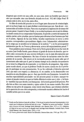 Presentación XXI
desgracia que ocurre en una calle, en una casa, entre un hombre que ataca y
otro que sucumbe, sino una fórmula alojada en el art. 302 del Código Penal. El
crimen está in vitro, no in vivo, para ellos.
Un libro de teoría del proceso no es el lugar para discursos de criminología,
pero es un buen lugar, eso sí, para deslizar convicciones que son -han de ser- con­
sustanciales al hombre de leyes. Para esto es propicia la exploración de temas del
proceso penal. Cuando lo hace Ovalle, y no es ésta la primera vez ni será la última,
va dando cuenta de su compromiso humanista. Se percibe a través del examen de
sujetos, partes, actos, pruebas, que no bastan para abrumar al ser humano que hay
en el jurista. Algunas de las más bellas, hondas experiencias en torno a estos
asuntos, corresponden a procesalistas: dígalo, si no, Calamandrei, administran­
do la carga que se pondrá en la balanza de la justicia;13 o en los preocupantes
testimonios que da, en Proceso y democracia, acerca del enjuiciamiento penal.14
Unas palabras para terminar. Parte de la Teoría general del proceso fue tesis de
su autor, José Ovalle Favela, para obtener el grado de doctor en derecho, que re­
cibió como coronación de una carrera brillante y con la más alta mención que
autorizan nuestros reglamentos. Me hizo el honor de incluirme entre los inte­
grantes de su jurado. Ahí estuve en la incómoda posición de quien sabe que el
sustentante sabe más que él, pero al mismo tiempo en la cómoda circunstancia
de no tener la obligación de responder, y sí el derecho de preguntar. Algo seme­
jante sucede ahora, ya que el profesor Ovalle de nueva cuenta me da el privile­
gio de participar en esta presentación. Yo no he cultivado el derecho procesal
civil, que miro con respeto y a distancia; él, en cambio, se ha desenvuelto con
maestría en esta disciplina, que es -h ay que decirlo con franqueza- la matriz de
muchas especialidades procesales -n o del proceso penal, lo aclaro, aunque va­
yamos al pasado remoto en que no había diferencia entre uno y otro- y la fuen­
te -también hay que decirlo con franqueza- de la teoría general del proceso. Por
ello leía su libro con sumo interés y opino sobre él con suma cautela. Pero esto
último no me priva de asegurar, como inicié estas líneas, que estamos saludan­
do la aparición de una obra estupenda y reiterando nuestra admiración hacia el
notable jurista que es su autor.
S er g io G a r c ía R a m ír ez
13 Donde una flor domina el peso de los libros: "A fin de que la justicia funcione humanamente, es ne­
cesario que la balanza se incline del lado de la rosa.'' "También los jueces son hombres''. Estudios
sobre el proceso civil (trad. Santiago Sentís Melendol, e je a , Buenos Aires. 1973. p. 255. Asimismo.
cfr. Elogio de los jueces escrito por un abogado (trad. Santiago Sentís Melendo. Conrado Finzi y Niceto
Alcalá-Zamora). E|EA, Buenos Aires. 1969. p. xvm.
14 Cfr. Proceso y democracia (trad. Héctor Fix-Zamudiol. Buenos Aires, ejea , 1960. pp. 198 y 199.
 