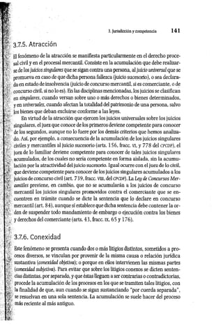 3. Jurisdicción ycompetencia 1 4 1
3.7.5. Atracción
El fenómeno de la atracción se manifiesta particularmente en el derecho proce­
sal civil y en el procesal mercantil. Consiste en la acumulación que debe realizar­
se de los juicios singulares que se sigan contra una persona, al juicio universal que se
promueva en caso de que dicha persona fallezca (juicio sucesorio), o sea declara­
da en estado de insolvencia (juicio de concurso mercantil, si es comerciante, o de
concurso civil, si no lo es). En las disciplinas mencionadas, los juicios se clasifican
en singulares, cuando versan sobre uno o más derechos o bienes determinados,
y en universales, cuando afectan la totalidad del patrimonio de una persona, salvo
los bienes que deban excluirse conforme a las leyes.
En virtud de la atracción que ejercen los juicios universales sobre los juicios
singulares, el juez que conoce de los primeros deviene competente para conocer
de los segundos, aunque no lo fuere por los demás criterios que hemos analiza­
do. Así, por ejemplo, a consecuencia de la acumulación de los juicios singulares
civiles y mercantiles al juicio sucesorio (arts. 156, fracc. vi, y 778 del cpcdf), el
juez de lo familiar deviene competente para conocer de tales juicios singulares
acumulados, de los cuales no sería competente en forma aislada, sin la acumu­
lación por la atractividad del juicio sucesorio. Igual ocurre con el juez de lo civil,
que deviene competente para conocer de los juicios singulares acumulados a los
juicios de concurso civil (art. 739, fracc. vni, del CPCDF). La Ley de Concursos M er­
cantiles previene, en cambio, que no se acumularán a los juicios de concurso
mercantil los juicios singulares promovidos contra el comerciante que se en­
cuentren en trámite cuando se dicte la sentencia que lo declare en concurso
mercantil (art. 84), aunque sí establece que dicha sentencia debe contener la or­
den de suspender todo mandamiento de embargo o ejecución contra los bienes
y derechos del comerciante (arts. 43, fracc. IX, 65 y 176).
3.7.6. Conexidad
Este fenómeno se presenta cuando dos o más litigios distintos, sometidos a pro­
cesos diversos, se vinculan por provenir de la misma causa o relación jurídica
sustantiva (conexidad objetiva); o porque en ellos intervienen las mismas partes
(conexidad subjetiva). Para evitar que sobre los litigios conexos se dicten senten­
cias distintas, por separado, y que éstas lleguen a ser contrarias o contradictorias,
procede la acumulación de los procesos en los que se tramiten tales litigios, con
la finalidad de que, aun cuando se sigan sustanciando “por cuerda separada”,
se resuelvan en una sola sentencia. La acumulación se suele hacer del proceso
más reciente al más antiguo.
 