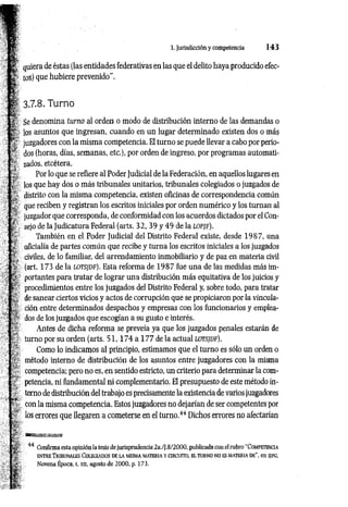 3. Jurisdicción y competencia 1 4 3
quiera de éstas (las entidades federativas en las que el delito haya producido efec­
tos) que hubiere prevenido”.
^ 3.7.8. Turno
Se denomina tum o al orden o modo de distribución interno de las demandas o
los asuntos que ingresan, cuando en un lugar determinado existen dos o más
juzgadores con la misma competencia. El turno se puede llevar a cabo por perio­
dos (horas, días, semanas, etc.), por orden de ingreso, por programas automati­
zados, etcétera.
Por lo que se refiere al Poder Judicial de la Federación, en aquellos lugares en
los que hay dos o más tribunales unitarios, tribunales colegiados o juzgados de
distrito con la misma competencia, existen oficinas de correspondencia común
que reciben y registran los escritos iniciales por orden numérico y los turnan al
juzgador que corresponda, de conformidad con los acuerdos dictados por el Con­
sejo de la Judicatura Federal (arts. 32, 39 y 49 de la l o p jf ).
También en el Poder Judicial del Distrito Federal existe, desde 1987, una
oficialía de partes común que recibe y turna los escritos iniciales a los juzgados
civiles, de lo familiar, del arrendamiento inmobiliario y de paz en materia civil
(art. 173 de la l o t s jd f ). Esta reforma de 1987 fue una de las medidas más im­
portantes para tratar de lograr una distribución más equitativa de los juicios y
procedimientos entre los juzgados del Distrito Federal y, sobre todo, para tratar
de sanear ciertos vicios y actos de corrupción que se propiciaron por la vincula­
ción entre determinados despachos y empresas con los funcionarios y emplea­
dos de los juzgados que escogían a su gusto e interés.
Antes de dicha reforma se preveía ya que los juzgados penales estarán de
turno por su orden (arts. 5 1 ,1 7 4 a 177 de la actual l o t s jd f).
Como lo indicamos al principio, estimamos que el turno es sólo un orden o
método interno de distribución de los asuntos entre juzgadores con la misma
competencia; pero no es, en sentido estricto, un criterio para determinar la com­
petencia, ni fundamental ni complementario. El presupuesto de este método in­
terno de distribución del trabajo es precisamente la existencia de varios juzgadores
! , con la misma competencia. Estos juzgadores no dejarían de ser competentes por
los errores que llegaren a cometerse en el turno.44 Dichos errores no afectarían
A
¡vi ■
%
N?-
44 Confirma esta opinión la tesis de jurisprudencia 2a./¡.8/2000, publicada con el rubro “Co m peten cia
en t r e T r ib u n a les Co leg ia d o s d e la m ism a m a t er ia y c irc u ito , el tu rn o no es m a t er ia d e", en sjfg ,
Novena Época, t. xu, agosto de 2000, p. 173.
 