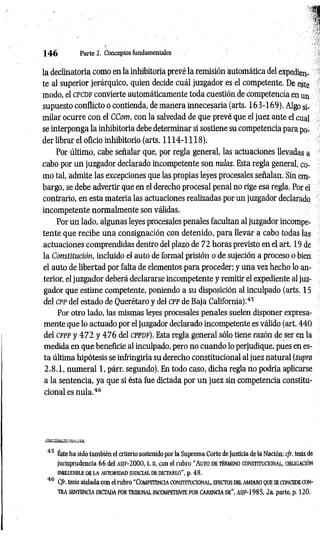 1 4 6 Parte 2. Coaceptos fundamentales
la declinatoria como en la inhibitoria prevé la remisión automática del expedien­
te al superior jerárquico, quien decide cuál juzgador es el competente. De este
modo, el cpcdf convierte automáticamente toda cuestión de competencia en un
supuesto conflicto o contienda, de manera innecesaria (arts. 163-169). Algo si­
milar ocurre con el CCom, con la salvedad de que prevé que el juez ante el cual
se interponga la inhibitoria debe determinar si sostiene su competencia para po­
der librar el oficio inhibitorio (arts. 1114-1118).
Por último, cabe señalar que, por regla general, las actuaciones llevadas a
cabo por un juzgador declarado incompetente son nulas. Esta regla general, co­
mo tal, admite las excepciones que las propias leyes procesales señalan. Sin em­
bargo, se debe advertir que en el derecho procesal penal no rige esa regla. Por el
contrario, en esta materia las actuaciones realizadas por un juzgador declarado
incompetente normalmente son válidas.
Por un lado, algunas leyes procesales penales facultan al juzgador incompe­
tente que recibe una consignación con detenido, para llevar a cabo todas las
actuaciones comprendidas dentro del plazo de 72 horas previsto en el art. 19 de
la Constitución, incluido el auto de formal prisión o de sujeción a proceso o bien
el auto de libertad por falta de elementos para proceder; y una vez hecho lo an­
terior, el juzgador deberá declararse incompetente y remitir el expediente al juz­
gador que estime competente, poniendo a su disposición al inculpado (arts. 15
del cpp del estado de Querétaro y del CPPde Baja California).45
Por otro lado, las mismas leyes procesales penales suelen disponer expresa­
mente que lo actuado por el juzgador declarado incompetente es válido (art. 440
del c f p p y 4 7 2 y 47 6 del cp p d f). Esta regla general sólo tiene razón de ser en la
medida en que beneficie al inculpado, pero no cuando lo perjudique, pues en es­
ta última hipótesis se infringiría su derecho constitucional al juez natural (supra
2.8.1, numeral 1, párr. segundo). En todo caso, dicha regla no podría aplicarse
a la sentencia, ya que si ésta fue dictada por un juez sin competencia constitu­
cional es nula.46
:J-í¿ÍSaÜSSjÉ * ^ L
. '¿¿.-C
c-L.'tuí*
45 Éste ha sido también el criterio sostenido por la Suprema Corte de Justicia de la Nación: c/r. tesis de
jurisprudencia 66 del a s jf -2000, t. n, con el rubro “ A uto d e t ér m in o co n stitu c io n a l, o blig ació n
INELUDIBLE DE LA AUTORIDAD JUDICIAL DE DICTARLO” , p. 48.
46 C/r. tesis aislada con el rubro "C o m peten c ia c o n stitu c io n a l, efecto s d el am paro q ue se concede con­
t r a SENTENCIA DICTADA POR TRIBUNAL INCOMPETENTE POR CARENCIA DE". AS/F-1985, 2a. parte, p. 120.
 
