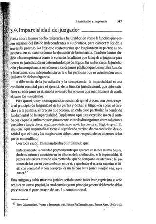 3. Jurisdicción y competencia 1 4 7
3.9. Imparcialidad del ju zg ad o r___________________
Hasta ahora hemos hecho referencia a ia jurisdicción como la función que ejer­
cen órganos del Estado independientes o autónomos, para conocer y decidir, a
través del proceso, los litigios o controversias que les planteen las partes; así co­
mo para, en su caso, ordenar la ejecución de la sentencia. También hemos alu­
dido a la competencia como la suma de facultades que la ley da al juzgador para
ejercer su jurisdicción en determinado tipo de litigios. En ambos casos, la jurisdic­
ción y la competencia se refieren a los órganos públicos que tienen tales función
y facultades, con independencia de la o las personas que se desempeñen como
titulares de dichos órganos.
A diferencia de la jurisdicción y la competencia, la imparcialidad es una
condición esencial para el ejercicio de la función jurisdiccional, que debe satis­
facer no el órgano en sí, sino la persona o las personas que sean titulares de aquél:
el juez o los magistrados.
Para que el juez y los magistrados puedan dirigir el proceso con pleno respe­
to al principio de la igualdad de las partes y decidir el litigio con apego al dere­
cho y a la justicia, es preciso que posean, en cada caso particular, la condición
fundamental de la imparcialidad. Empleamos aquí esta expresión no en el senti­
do con el que la utilizamos originalmente, cuando distinguimos entre soluciones
parciales e imparciales, según provinieran o no de las partes en litigio (supra 1.1),
sino que aquí imparcialidad tiene el significado estricto de esa condición de aje-
neidad que el juez y los magistrados deben tener respecto de los intereses de las
partes en conflicto.
Con toda razón, Calamandrei ha puntualizado que
históricamente la cualidad preponderante que aparece en la idea misma de juez,
desde su primera aparición en los albores de la civilización, es la imparcialidad. El
juez es un tercero extraño a la contienda, que no comparte los intereses o las pa­
siones de las partes que combaten entre sí, y que desde el exterior examina el liti­
gio con serenidad y con desapego; es un tercero ínter partes, o mejor aún, supra
partes.47
Una antigua y sabia máxima jurídica señala: nemo iudex in re propria (no se debe
ser juez en causa propia), la cual constituye un principio general del derecho de los
previstos en el párr. cuarto del art. 14 constitucional.
« s a s s s a
i7 Piero Calamandrei, Proceso y democracia, trad. Héctor Fix-Zamudio, E|EA, Buenos Aires, 1960, p. 60.
 