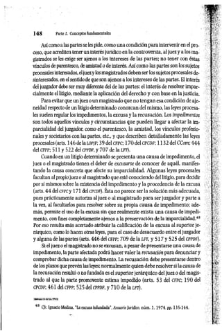 1 4 8 Parte 2. Conceptos fundamentales
Así como a las partes se les pide, como una condición para intervenir en el pro­
ceso, que acrediten tener un interés jurídico en la controversia, al juez y a los ma­
gistrados se les exige ser ajenos a los intereses de las partes; no tener con éstas
vínculos de parentesco, de amistad o de interés. Así como las partes son los sujetos
procesales interesados, eljuez y los magistrados deben ser los sujetos procesales de­
sinteresados, en el sentido de que son ajenos a los intereses de las partes. El interés
del juzgador debe ser muy diferente del de las partes: el interés de resolver impar-
cialmente el litigio, mediante la aplicación del derecho y con base en la justicia.
Para evitar que un juez o un magistrado que no tengan esa condición de aje-
neidad respecto de un litigio determinado conozcan del mismo, las leyes procesa­
les suelen regular los impedimentos, la excusa y la recusación. Los impedimentos
son todos aquellos vínculos y circunstancias que pueden llegar a afectar la im­
parcialidad del juzgador, como el parentesco, la amistad, los vínculos profesio­
nales y societarios con las partes, etc., y que describen detalladamente las leyes
procesales (arts. 146 de la lo p jf ; 39 del c fp c ; 17 0 del c p c d f; 1132 del CCom; 444
del cfp p ; 511 y 522 del cppdf, y 707 de la l f t ) .
Cuando en un litigio determinado se presenta una causa de impedimento, el
juez o el magistrado tienen el deber de excusarse de conocer de aquél, manifes­
tando la causa concreta que afecte su imparcialidad. Algunas leyes procesales
facultan al propio juez o al magistrado que esté conociendo del litigio, para decidir
por sí mismos sobre la existencia del impedimento y la procedencia de la excusa
(arts. 4 4 del c fpc y 171 del c pcd f). Ésta no parece ser la solución más adecuada,
pues prácticamente autoriza al juez o al magistrado para ser juzgador y parte a
la vez, al facultarlos para resolver sobre su propia causa de impedimento; ade­
más, permite el uso de la excusa sin que realmente exista una causa de impedi­
mento, con fines completamente ajenos a la preservación de la imparcialidad.48
Por eso resulta más acertado atribuir la calificación de la excusa al superior je­
rárquico, como lo hacen otras leyes, para el caso de desacuerdo entre el juzgador
y alguna de las partes (arts. 446 del c f p p ; 709 de la l f t , y 517 y 525 del c p p d f ).
Si el juez o el magistrado no se excusan, a pesar de presentarse una causa de
impedimento, la parte afectada podrá hacer valer la recusación para denunciar y
comprobar dicha causa de impedimento. La recusación debe presentarse dentro
de los plazos que prevén las leyes; normalmente quien debe resolver si la causa de
la recusación resultó o no fundada es el superior jerárquico del juez o del magis­
trado al que la parte promovente estima impedido (arts. 53 del c f p c ; 190 del
c p c d f; 461 del c f p p ; 525 del c p pd f, y 710 de la l f t ).
48 C/r. Ignacio Medina, “La excusa infundada'', Anuario Jurídico, núm. 1 ,1 9 7 4 , pp. 135-144.
 