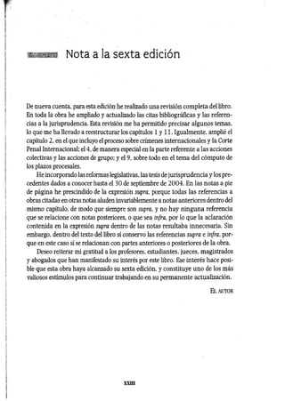 Nota a la sexta edición
De nueva cuenta, para esta edición he realizado una revisión completa del libro.
En toda la obra he ampliado y actualizado las citas bibliográficas y las referen­
cias a la jurisprudencia. Esta revisión me ha permitido precisar algunos temas,
lo que me ha llevado a reestructurar los capítulos 1 y 11. Igualmente, amplié el
capítulo 2, en el que incluyo el proceso sobre crímenes internacionales y la Corte
Penal Internacional; el 4, de manera especial en la parte referente a las acciones
colectivas y las acciones de grupo; y el 9, sobre todo en el tema del cómputo de
los plazos procesales.
He incorporado las reformas legislativas, las tesis de jurisprudencia y los pre­
cedentes dados a conocer hasta el 30 de septiembre de 2 0 0 4 . En las notas a pie
de página he prescindido de la expresión supra, porque todas las referencias a
obras citadas en otras notas aluden invariablemente a notas anteriores dentro del
mismo capítulo, de modo que siempre son supra, y no hay ninguna referencia
que se relacione con notas posteriores, o que sea infra, por lo que la aclaración
contenida en la expresión supra dentro de las notas resultaba innecesaria. Sin
embargo, dentro del texto del libro sí conservo las referencias supra e infra, por­
que en este caso sí se relacionan con partes anteriores o posteriores de la obra.
Deseo reiterar mi gratitud a los profesores, estudiantes, jueces, magistrados
y abogados que han manifestado su interés por este libro. Ese interés hace posi­
ble que esta obra haya alcanzado su sexta edición, y constituye uno de los más
valiosos estímulos para continuar trabajando en su permanente actualización.
E l a u to r
XXIII
 