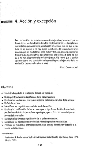 m 4. Acción y excepción
Pero en realidad en nuestro ordenamiento jurídico, lo mismo que en
los de todos los Estados (civilizados) contemporáneos..., la regla fun­
damental es que no setiene jurisdicción sin acción; esto es, que la jus­
ticia no se mueve si no hay quien la solicite... El Estado hace leyes
aun sin que los ciudadanos se lo pidan y toma en el campo adminis­
trativo todas las iniciativas que cree útiles a la sociedad, pero no juz­
ga si no hay alguien que le pida que juzgue. De suerte que la acción
aparece como una condición indispensable para el ejercicio de la ju­
risdicción (nemo iudex sine actore).
PlERO CALAMANDREl’
Objetivos
Al concluir el capítulo 4, el alumno deberá ser capaz de:
-v Distinguir los diversos significados de la palabra acción.
v Explicar las teorías más relevantes sobre la naturaleza jurídica de la acción.
Definir la acción.
-v Identificar los requisitos o condiciones de la acción.
-v Explicar la clasificación de las acciones por el tipo de resolución demandada,
por la clase de interés que se busca proteger y por el derecho material que se
pretende hacer valer.
-v Distinguir los diversos significados de la palabra excepción.
-v Identificar las excepciones procesales y las excepciones sustanciales.
-v Precisar las relaciones entre los conceptos de acción, excepción y derecho a la
tutela jurisdiccional.
a^tssaoEsa
1 Instituciones de derecho procesal civil, 1.1, trad. Santiago Sentís Melendo, EJEA, Buenos Aires, 1973,
pp. 232 y 233.
1 5 1
 