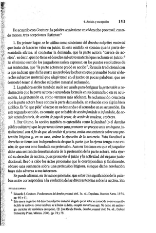 4. Acción y excepción 1 5 3
De acuerdo con Couture, la palabra acción tiene en el derecho procesal, cuan­
do menos, tres acepciones distintas:5
1. En primer lugar, se le utiliza como sinónimo del derecho subjetivo material
que trata de hacerse valer en juicio. En este sentido, es común que la parte de­
mandada afirme, al contestar la demanda, que la parte actora “carece de ac­
ción", es decir, que no tiene el derecho subjetivo material que reclam a enju icio.6
En el mismo sentido los juzgadores suelen expresar, en los puntos resolutivos de
sus sentencias, que “la parte actora no probó su acción", fórmula tradicional con
la que indican que dicha parte no probó los hechos en que pretendió basar el de­
recho subjetivo material que alegó tener en el juicio; en pocas palabras, que no
demostró tener el derecho subjetivo material reclamado.
2. La palabra acción también suele ser usada para designar la pretensión o re­
clamación que la parte actora o acusadora formula en su demanda o en su acu­
sación. La pretensión es, como veremos más adelante, la reclamación concreta
que la parte actora hace contra la parte demandada, en relación con algún bien
jurídico. Es “lo que pide” el actor en su demanda o el acusador en su acusación. En
este segundo sentido, es común que se hable de acciónfundada o infundada, de ac­
ción reivindicatoría, de acción de pago de pesos, de acción de condena, etcétera.
3. Por último, la acción también es entendida como la facultad (o el derecho
público subjetivo) que las personas tienen para promover unproceso ante un órgano ju­
risdiccional, con elfin de que, al concluir el proceso, emita una sentencia sobre una pre­
tensión litigiosa y, en su caso, ordene la ejecución de la sentencia. Esta facultad o
derecho se tiene con independencia de que la parte que lo ejerza tenga o no ra­
zón; de que sea o no fundada su pretensión. Aun en los casos en que el juzgador
dicte una sentencia desestimatoria de la pretensión de la parte actora, ésta ejer­
ció su derecho de acción, pues promovió el juicio y la actividad del órgano juris­
diccional, llevó a cabo los actos procesales que le correspondían y, finalmente,
obtuvo una sentencia sobre una pretensión litigiosa, aunque dicha resolución
haya sido adversa a sus intereses.
Se puede afirmar, en términos generales, que estos tres significados de la pala­
bra acción corresponden a la evolución de las diversas teorías sobre la acción. Sin
5 Eduardo J, Couture, Fundamentos del derecho procesal civil, 3a. ed., Depalma, Buenos Aires, 1974,
pp. 60 y 61.
6 Esta mera negación del derecho subjetivo material alegado por el actor es conocida como excepción
defalta de acción o, como también se le llama en latín, exceptio sine actione agís. No tiene, sin embar­
go, carácter de verdadera excepción. C/r. José Ovalle Favela, Derecho procesal civil, 9a. ed., Oxford
University Press, México, 2003, pp. 78 y 79.
 