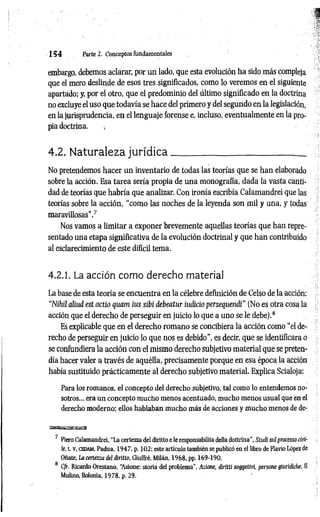 1 5 4 Parte 2. Conceptos fundamentales
embargo, debemos aclarar, por un lado, que esta evolución ha sido más compleja
que el mero deslinde de esos tres significados, como lo veremos en el siguiente
apartado; y, por el otro, que el predominio del último significado en la doctrina
no excluye el uso que todavía se hace del primero y del segundo en la legislación,
en la jurisprudencia, en el lenguaje forense e, incluso, eventualmente en la pro­
pia doctrina. »
4.2. Naturaleza jurídica__________________________ _
No pretendemos hacer un inventario de todas las teorías que se han elaborado
sobre la acción. Esa tarea sería propia de una monografía, dada la vasta canti­
dad de teorías que habría que analizar. Con ironía escribía Calamandrei que las
teorías sobre la acción, “como las noches de la leyenda son mil y una, y todas
maravillosas’’.7
Nos vamos a limitar a exponer brevemente aquellas teorías que han repre­
sentado una etapa significativa de la evolución doctrinal y que han contribuido
al esclarecimiento de este difícil tema.
4.2.1. La acción como derecho material
La base de esta teoría se encuentra en la célebre definición de Celso de la acción:
“Nihil aliud est actio quam ius sibi debeatur indicio persequendi" (No es otra cosa la
acción que el derecho de perseguir en juicio lo que a uno se le debe).8
Es explicable que en el derecho romano se concibiera la acción como "el de­
recho de perseguir en juicio lo que nos es debido”, es decir, que se identificara o
se confundiera la acción con el mismo derecho subjetivo material que se preten­
día hacer valer a través de aquélla, precisamente porque en esa época la acción
había sustituido prácticamente al derecho subjetivo material. Explica Scialoja:
Para los romanos, el concepto del derecho subjetivo, tal como lo entendemos no­
sotros... era un concepto mucho menos acentuado, mucho menos usual que en el
derecho moderno; ellos hablaban mucho más de acciones y mucho menos de de­
7 Piero Calamandrei, “La certezza del diritto e le responsabilita delta dottrina”, Studi sul processo rii’i-
le, t. v, cedam , Padua, 1947, p, 102; este artículo también se publicó en el libro de Flavio López de
Oñate, La certezza del diritto, Giuffré, Milán, 1968, pp. 169-190.
8 Cfr. Ricardo Orestano, “
Azione: storia del problema", Azione, diritti soggetivi, persone giurídiche, II
Mulino, Bolonia, 1978. p. 29.
 
