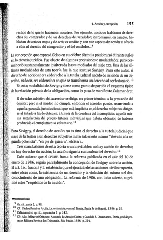 4. Acción y excepción 1 5 5
rechos de lo que lo hacemos nosotros. Por ejemplo, nosotros hablamos de dere­
chos del comprador y de los derechos del vendedor; los romanos, en cambio, ha­
blaban de actio ex empto y de actio ex vendlto, y con este aspecto de acción se ofrecía
a ellos el derecho del comprador y el del vendedor...9
La concepción que expresó Celso en su célebre fórmula predominó durante siglos
en la ciencia jurídica. Fue objeto de algunas precisiones o modalidades, pero per­
maneció sustancialmente inalterada hasta mediados del siglo x k . Una de las úl­
timas modalidades de esta teoría fue la que sostuvo Savigny. Para este autor, el
derecho de accionar era el derecho a la tutela judicial nacido de la lesión de un de­
recho, es decir, era el derecho en que se transforma un derecho al ser lesionado.10
En esta modalidad de Savigny tiene como punto de partida el esquema típico
de la relación privada de la obligación, como lo puso de manifiesto Calamandrei:
El derecho subjetivo del acreedor se dirige, en primer término, a la prestación del
deudor; pero si el deudor no cumple, entonces el acreedor puede, recurriendo a
aquella garantía jurisdiccional que está implícita en el derecho subjetivo, dirigir­
se al Estado a fin de obtener, a través de la condena del incumplidor, aquella mis­
ma satisfacción del propio interés individual que habría obtenido de haberse
producido el cumplimiento voluntario.11
Para Savigny, el derecho de acción no es sino el derecho a la tutela judicial que
nace de la lesión a un derecho subjetivo material; es este mismo “elevado a la se­
gunda potencia", “en pie de guerra", etcétera.
Tres conclusiones de esta teoría eran inevitables: no hay acción sin derecho;
no hay derecho sin acción; la acción sigue la naturaleza del derecho.12
Cabe aclarar que el c p c d f , hasta la reforma publicada en el d o f del 10 de
enero de 1986, seguía parcialmente la concepción de Savigny sobre la acción.
El art. lo., fraccs. i y n, establecía que el ejercicio de las acciones civiles requería,
entre otras cosas, la existencia de un derecho y la violación del mismo o el des­
conocimiento de una obligación. La reforma de 1986, con todo acierto, supri­
mió estos “requisitos de la acción”.
9 Op. cit., nota 2, p. 98.
10 C/r. Carlos Ramírez Arcila, La pretensión procesal, Temis, Santa Fe de Bogotá, 1986, p. 25.
11 Calamandrei, op. cit., supra nota 1, p. 242.
12 C/r. Ada Pellegrini Grinover, Antonio de Araujo Cintra y Cándido R. Dinamarco, Teoría jera! do pro­
cesso, Editora Revista dos Tribunais. Sao Paulo, 1986, p. 214.
 