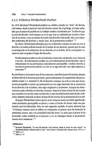 1 5 6 Parte 2. Conceptos fundamentales
4.2.2. Polémica Windscheid-Muther
En 1856 Bernhard Windscheid publicó su célebre estudio La “actio" del derecho
civil romano, desde el punto de vista del derecho actual. En el prólogo, el autor seña­
laba que el punto de partida de su trabajo estaba constituido por “la idea de que
la actio del derecho civil romano no es lo que hoy se entiende por acción o dere­
cho de accionar, o sea un medio de tutela del derecho lesionado, sino una expre­
sión autónoma del derecho o, mejor aún, de la pretensión jurídica’’.13
En efecto, Windscheid afirmaba que en el derecho romano la actio no era el
derecho a la tutela judicial nacido de la lesión de un derecho, puesto que la actio
no presupom'a ni la existencia de un derecho ni su lesión. En la concepción ro­
mana la actio ocupaba el lugar del derecho:
El ordenamiento jurídico no dice al individuo: tienes tal y tal derecho, sino: tienes tal
y tal actio... El ordenamiento jurídico no es el ordenamiento de los derechos, sino el
ordenamiento de las pretensiones judicialmente perseguibles. Confiere derecho al
autorizar la persecución judicial. La actio no es algo derivado, sino algo originario y
autónomo.14
En esta frase se encuentra una de las mayores contribuciones del jurista alemán
al desarrollo de la doctrina procesal y particularm ente al surgimiento del proce-
salismo (supra 2.2, numeral 5). En el derecho romano, la actio no era sino la pre­
tensión perseguible en juicio; esa pretensión no era algo derivado (de la existencia
de un derecho y de su lesión), sino algo originario y autónomo. Aunque las obser­
vaciones están referidas al derecho romano, fueron la base inicial de las teorías
que conciben a la acción como un derecho o una facultad autónomos frente al de­
recho subjetivo material; es decir, la base de las teorías de la autonomía de la acción.
El propio Windscheid aclara que la actio rom ana tenía un doble significado:
como pretensión perseguible en juicio y como el hecho de hacer valer esa pre­
tensión ante los tribunales. Pero en este segundo sentido, el autor advierte que
“el término romano actio se refiere no solamente al primer acto de formular la
pretensión actora, sino a la actividad total del actor. La actio que el pretor le ha
prometido cobra realidad en el proceso y no se extingue hasta el pronuncia­
miento de la sentencia."15
?33BiaBfifg»aSa3a
13 Bernhard Windscheid, “La actio del derecho civil romano, desde el punto de vista actual", en
Windscheid-Muther, Polémica sobre la “actio", trad. Tomás A. Barnhaf, EIEA, Buenos Aires, 1974, p. 3.
14 Ibtdem, p. 8.
15 ¡bidem, p. 14.
 