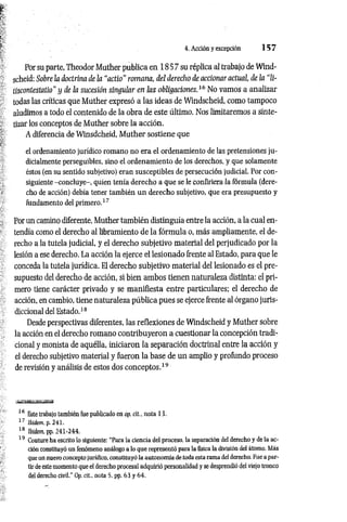 4. Acción y excepción 1 5 7
Por su parte, Theodor Muther publica en 18 5 7 su réplica al trabajo de Wind-
scheid: Sobre la doctrina de la “actio" romana, del derecho de accionar actual, de la “li-
tiscontestatio" y de la sucesión singular en las obligaciones.16 No vamos a analizar
todas las críticas que Muther expresó a las ideas de Windscheid, como tampoco
aludimos a todo el contenido de la obra de este ültimo. Nos limitaremos a sinte­
tizar los conceptos de Muther sobre la acción.
A diferencia de Winsdcheid, M uther sostiene que
el ordenamiento jurídico romano no era el ordenamiento de las pretensiones ju­
dicialmente perseguibles, sino el ordenamiento de los derechos, y que solamente
éstos (en su sentido subjetivo) eran susceptibles de persecución judicial. Por con­
siguiente -concluye-, quien tenía derecho a que se le confiriera la fórmula (dere­
cho de acción) debía tener también un derecho subjetivo, que era presupuesto y
fundamento del primero.17
Por un camino diferente, Muther también distinguía entre la acción, a la cual en­
tendía como el derecho al libramiento de la fórmula o, más ampliamente, el de­
recho a la tutela judicial, y el derecho subjetivo material del perjudicado por la
lesión a ese derecho. La acción la ejerce el lesionado frente al Estado, para que le
conceda la tutela jurídica. El derecho subjetivo material del lesionado es el pre­
supuesto del derecho de acción, si bien ambos tienen naturaleza distinta: el pri­
mero tiene carácter privado y se manifiesta entre particulares; el derecho de
acción, en cambio, tiene naturaleza pública pues se ejerce frente al órgano juris­
diccional del Estado.18
Desde perspectivas diferentes, las reflexiones de Windscheid y Muther sobre
la acción en el derecho romano contribuyeron a cuestionar la concepción tradi­
cional y monista de aquélla, iniciaron la separación doctrinal entre la acción y
el derecho subjetivo material y fueron la base de un amplio y profundo proceso
de revisión y análisis de estos dos conceptos.19
16 Este trabajo también fue publicado en op. cit.. nota 13.
17 Widem. p. 241.
18 M em, pp. 241-244.
19 Couture ha escrito lo siguiente: “Para la ciencia del proceso, la separación del derecho y de la ac­
ción constituyó un fenómeno análogo a lo que representó para la física la división del átomo. Más
que un nuevo concepto jurídico, constituyó la autonomía de toda esta rama del derecho. Fue a par­
tir de este momento que el derecho procesal adquirió personalidad y se desprendió del viejo tronco
del derecho civil." Op. cit., nota 5, pp. 63 y 64.
 