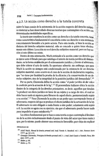 4.2.3. La acción como derecho a la tutela concreta .í
Sobre la base común de la autonomía de la acción respecto del derecho subjetl- ^
vo material se han desarrollado diversas teorías que contemplan a la acción coa ' ‘
determinadas modalidades específicas. 
La teoría que considera la acción como un derecho a la tutela concreta, liene
como característica fundamental el concebirla como un derecho a una sentencia
concretamente favorable a la parte actora. Para esta teoría, si bien la acción es
distinta del derecho subjetivo material, sólo se concede a quien tiene efectiva­
mente este último. La acción no es el derecho subjetivo material, pero no hay ac­
ción si este último no existe.
Dentro de esta orientación, Wach entiende a la acción como un derecho que
se ejerce ante el Estado para que satisfaga el interés de tutela jurídica del deman­
dante, en aforma establecida por el ordenamiento jurídico, y frente al adversario,
que debe tolerar el acto de tutela. Es oportuno advertir, sin embargo, que para
Wach la acción no siempre está condicionada por la existencia de un derecho
subjetivo material, como ocurre en el caso de la acción de declaración negativa,
que “no tiene por finalidad la prueba de la eficacia y la conservación de un de­
recho subjetivo, sino de la integridad de la posición jurídica del demandado".20
Por su parte, Chiovenda define la acción como "el poder jurídico de dar vida a
la condición para la actuación de la ley”.21 El procesalista italiano ubica la acción
dentro de la categoría de los derechos potestativos, es decir, aquellos que tienden
“a producir un efecto jurídico en favor de un sujeto y a cargo de otro, el cual no
debe hacer nada ni siquiera para librarse de aquel efecto, permaneciendo sujeto
a su acción”.22 Para Chiovenda la acción es un poder que corresponde frente al
adversario, respecto del que se produce el efecto jurídico de la actuación de la ley.
El adversario no está obligado a nada frente a este poder; solamente está sujeto
a él. La acción se agota con su ejercicio, sin que el adversario pueda hacer nada
para impedirla ni para satisfacerla.21
La crítica fundamental que se hace a esta teoría es que contempla el fenóme­
no de la acción exclusivamente desde el punto de vista del actor que tiene razón y
que, por lo mismo, puede obtener una sentencia favorable; pero deja sin explicar
20 Adolf Wach, Manual de derecho procesal civil, trad. Tomás A. Banzhaf, vol. I, e jb a , Buenos Aires,
1977, pp. 42 y 43.
-1 Giuseppe Chiovenda, Principios de derecho procesal civil, 1 .1
, trad. José Casais y Santaló, Reus, Ma­
drid, 1977, p. 69.
22 Ibidem, p. 64.
23 Ibidem, p. 70.
1 5 8 Parte 2. Conceptos fundamentales ’
 