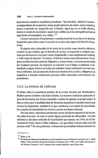 1 6 0 Parte 2. Conceptos fundamentales
intervención cuando lo considere procedente. “Esa facultad -advierte Couture-
es independiente de su ejercicio; hasta puede ejercerse sin razón, como cuando la
invoca y pretende ser amparado por el Estado, aquel que no se halla efectiva­
mente en estado de necesidad o aquel cuyo crédito ya se ha extinguido porque el
pago hecho al mandatario era válido.’’28
Couture encuentra el fundamento constitucional de la acción en el derecho
de petición; para dicho autor, la acción no es sino una especie del derecho de pe­
tición.
El aspecto más vulnerable de la teoría de la acción como derecho abstracto
consiste en que sostiene que el derecho de acción corresponde a cualquier per­
sona que de buena fe crea tener razón (Degenkolb) o, más ampliamente todavía,
a “todo sujeto de derecho" (Couture). Si fueran ciertas estas afirmaciones, los ór­
ganos jurisdiccionales estarían obligados a actuar frente a acciones promovidas
por cualquier persona, sin importar su relación con el litigio; a emplazar al de­
mandado y seguir el juicio en todos sus trámites, hasta terminarlo con una sen­
tencia definitiva. Esto propiciaría el ejercicio abusivo de la acción y obligaría a los
juzgadores a tramitar numerosos procesos sobre demandas notoriamente im­
procedentes.
4.2.5. La síntesis de Liebman
El debate sobre la naturaleza jurídica de la acción iniciado por Windscheid y
Muther parece no haber concluido todavía. Los autores continúan apoyando al­
guna de las teorías que hemos resumido o tratan de aportar su propia teoría. Si
bien es cierto que la multiplicidad de doctrinas muestran el enorme interés que
el tema ha despertado, también lo es que conducen a un estado de incertidum-
bre cuando son demasiadas las teorías y pocas sus bases comunes.
Por esta razón, estimamos pertinente cerrar esta breve exposición de las teo­
rías sobre la acción -la cual en modo alguno pretende ser exhaustiva- con una
referencia a las ideas centrales de la prolusión que expuso, en 1949, en la Uni­
versidad de Turín, Enrico Tullio Liebman, a la que tituló L’azione nella teoría del
processo civile.29 En esta prolusión, el destacado procesalista italiano formula un
~8 Ibidem, p. 68.
~9 El trabajo de Liebman fue publicado en Scrítti giuridici in onore di Francesco Carnelutti, vol. íi, cedam,
Padua. 1950; en Revista Trimestrale di Diritto e Procedura Civile, 1950; y en Probiemi del processo vi-
vile, Morano, Pompeya, 1962. Nuestras citas estarán referidas a esta última obra.
 