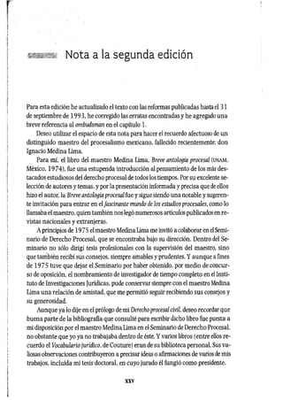 Nota a la segunda edición
Para esta edición he actualizado el texto con las reformas publicadas hasta el 31
de septiembre de 1993, he corregido las erratas encontradas y he agregado una
breve referencia al ombudsman en el capítulo 1.
Deseo utilizar el espacio de esta nota para hacer el recuerdo afectuoso de un
distinguido maestro del procesalismo mexicano, fallecido recientemente: don
Ignacio Medina Lima.
Para mí, el libro del maestro Medina Lima, Breve antología procesal (UNAM,
México, 1974), fue una estupenda introducción al pensamiento de los más des­
tacados estudiosos del derecho procesal de todos los tiempos. Por su excelente se­
lección de autores y temas, y por la presentación informada y precisa que de ellos
hizo el autor, la Breve antología procesal fue y sigue siendo una notable y sugeren-
te invitación para entrar en el fascinante mundo de los estudios procesales, como lo
llamaba el maestro, quien también nos legó numerosos artículos publicados en re­
vistas nacionales y extranjeras.
A principios de 19 75 el maestro Medina Lima me invitó a colaborar en el Semi­
nario de Derecho Procesal, que se encontraba bajo su dirección. Dentro del Se­
minario no sólo dirigí tesis profesionales con la supervisión del maestro, sino
que también recibí sus consejos, siempre amables y prudentes. Y aunque a fines
de 1975 tuve que dejar el Seminario por haber obtenido, por medio de concur­
so de oposición, el nombramiento de investigador de tiempo completo en el Insti­
tuto de Investigaciones Jurídicas, pude conservar siempre con el maestro Medina
Lima una relación de amistad, que me permitió seguir recibiendo sus consejos y
su generosidad.
Aunque ya lo dije en el prólogo de mi Derecho procesal civil, deseo recordar que
buena parte de la bibliografía que consulté para escribir dicho libro fue puesta a
mi disposición por el maestro Medina Lima en el Seminario de Derecho Procesal,
no obstante que yo ya no trabajaba dentro de éste. Y varios libros (entre ellos re­
cuerdo el Vocabulario jurídico, de Couture) eran de su biblioteca personal. Sus va­
liosas observaciones contribuyeron a precisar ideas o afirmaciones de varios de mis
trabajos, incluida mi tesis doctoral, en cuyo jurado él fungió como presidente.
XXV
 
