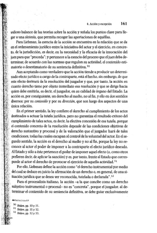 4. Acción y excepción 1 6 1
valioso balance de las teorías sobre la acción y señala los puntos clave para lle­
gar a una síntesis, que permita recoger las aportaciones de aquéllas.
Para Liebman, la esencia de la acción se encuentra en la relación que se da
en el ordenamiento jurídico entre la iniciativa del actor y el ejercicio, en concre­
to, de la jurisdicción, es decir, en la necesidad y la eficacia de la invocación del
juez para que “proceda"; y pertenece a la esencia del proceso que el juez deba de­
terminar, de acuerdo con las normas que regulan su actividad, el contenido esti-
matorio o desestimatorio de su sentencia definitiva.30
Aun aceptando como verdadero que la acción tiende a producir un determi­
nado efecto jurídico a cargo de la contraparte, está el hecho, sin embargo, de que
este efecto derivará de la resolución del juzgador y que, por tanto, la acción en
cuanto derecho tiene por objeto inmediato esa resolución y que se dirige hacia
quien debe emitirla, es decir, el juzgador, en su calidad de órgano del Estado. La
acción es, por consiguiente, un derecho al medio, no al fin, y ello en dos sentidos
diversos: por su contenido y por su dirección, que son luego dos aspectos de una
única relación.
En el primer sentido, la ley confiere el derecho al cumplimiento de los actos
destinados a actuar la tutela jurídica, pero no garantiza el resultado exitoso del
cumplimiento de tales actos, es decir, la efectiva concesión de esa tutela, porque
el contenido concreto de la resolución depende de las condiciones objetivas de
derecho sustantivo y procesal y de la valoración que el juzgador hará de tales
condiciones, todas las cuales escapan al control de la voluntad del actor. En el se­
gundo sentido, la acción es el derecho al medio y no al fin, porque la ley no re­
conoce al actor el poder de imponer a la contraparte el efecto jurídico deseado.
Al Estado y sólo a éste pertenece el poder de imponer aquel efecto (o, como otros
prefieren decir, de aplicar la sanción) y es, por tanto, frente al Estado que corres­
ponde al actor el derecho de provocar el ejercicio de aquella actividad.31
Por ello, Liebman define la acción como “el derecho instrumental por medio
del cual se deduce en juicio la afirmación de un derecho o, en general, de una si­
tuación jurídica que se desea ver reconocida, tutelada o declarada".32
Para el procesalista italiano, la acción - a la que concibe como un derecho
subjetivo instrumental o procesal- no es “concreta", porque el juzgador, al de­
terminar el contenido de su sentencia definitiva, se debe guiar exclusivamente
 