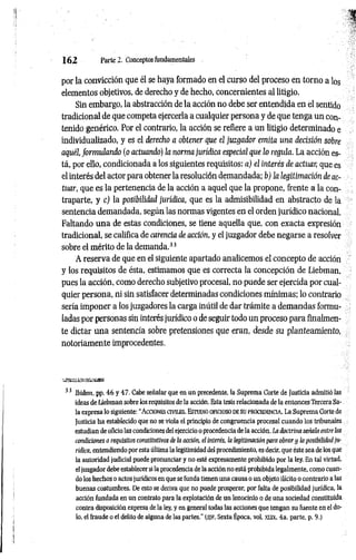 1 6 2 Parte 2. Conceptos fundamentales
por la convicción que él se haya formado en el curso del proceso en torno a los
elementos objetivos, de derecho y de hecho, concernientes al litigio.
Sin embargo, la abstracción de la acción no debe ser entendida en el sentido
tradicional de que competa ejercerla a cualquier persona y de que tenga un con­
tenido genérico. Por el contrario, la acción se refiere a un litigio determinado e
individualizado, y es el derecho a obtener que el juzgador emita una decisión sobre
aquél, formulando (o actuando) la norma jurídica especial que lo regula. La acción es­
tá, por ello, condicionada a los siguientes requisitos: a) el interés de actuar, que es
el interés del actor para obtener la resolución demandada; b) la legitimación de ac­
tuar, que es la pertenencia de la acción a aquel que la propone, frente a la con­
traparte, y c) la posibilidad jurídica, que es la admisibilidad en abstracto de la
sentencia demandada, según las normas vigentes en el orden jurídico nacional.
Faltando una de estas condiciones, se tiene aquella que, con exacta expresión
tradicional, se califica de carencia de acción, y el juzgador debe negarse a resolver
sobre el mérito de la demanda.33
A reserva de que en el siguiente apartado analicemos el concepto de acción
y los requisitos de ésta, estimamos que es correcta la concepción de Liebman,
pues la acción, como derecho subjetivo procesal, no puede ser ejercida por cual­
quier persona, ni sin satisfacer determinadas condiciones mínimas; lo contrario
sería imponer a los juzgadores la carga inútil de dar trámite a demandas formu­
ladas por personas sin interés jurídico o de seguir todo un proceso para finalmen­
te dictar una sentencia sobre pretensiones que eran, desde su planteam iento,
notoriamente improcedentes.
33 Ibidem, pp. 46 y 47. Cabe señalar que en un precedente, la Suprema Corte de Justicia admitió las
ideas de Liebman sobre los requisitos de la acción. Esta tesis relacionada de la entonces Tercera Sa­
la expresa lo siguiente: “Acciones civiles. Estudio oficioso de su procedencia. La Suprema Corte de
Justicia ha establecido que no se viola el principio de congruencia procesal cuando los tribunales
estudian de oficio las condiciones del ejercicio o procedencia de la acción. La doctrina señala entre las
condiciones o requisitos constitutivos de la acción, el interés, la legitimación para obrar y la posibilidad ju­
rídica, entendiendo por esta última la legitimidad del procedimiento, es decir, que éste sea de los que
la autoridad judicial puede pronunciar y no esté expresamente prohibido por la ley. En tal virtud,
el juzgador debe establecer si la procedencia de la acción no está prohibida legalmente, como cuan­
do los hechos o actos jurídicos en que se funda tienen una causa o un objeto ilícito o contrario a las
buenas costumbres. De esto se deriva que no puede prosperar, por falta de posibilidad jurídica, la
acción fundada en un contrato para la explotación de un lenocinio o de una sociedad constituida
contra disposición expresa de la ley, y en general todas las acciones que tengan su fuente en el do­
lo, el fraude o el delito de alguna de las partes.’’ (sjf, Sexta Época, vol. xux, 4a. parte, p. 9.)
 