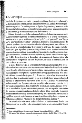 4. Acción y excepción 1 6 3
4.3. Concepto__________________________ :
____________
Una de las definiciones que mejor expresa la opinión predominante en la doctri­
na iberoamericana sobre la acción es la de Clariá Olmedo. Para el destacado pro-
cesalista argentino, “la acción procesal es el poder de presentar, y mantener ante
el órgano jurisdiccional una pretensión jurídica, postulando una decisión sobre
su fundamento, y en su caso la ejecución de lo resuelto”.34
Ésta es, sin duda, una de las mejores definiciones de la acción, porque reco­
ge, en forma breve y precisa, el contenido fundamental de la acción. No obstante,
conviene aclarar que la acción no es sólo un “poder”, una “potestad”, una “facul­
tad" o una “posibilidad jurídica”. Estimamos, de acuerdo con el pensamiento de
Liebman, que la acción es un verdadero derecho subjetivoprocesal, pues si bien con­
fiere a la parte actora la facidtad de promover la actividad del órgano jurisdic­
cional para que, seguido el proceso correspondiente, emita una sentencia sobre
la pretensión expresada en la demanda o en la acusación, también impone al ór­
gano jurisdiccional, cuando la acción cumple los requisitos o las condiciones lega­
les, el deber de dar trámite a la demanda o a la acusación, de llamar a juicio a la
contraparte, de cumplir con los actos del proceso, de dictar la sentencia y, en su
caso, ordenar su ejecución.
El hecho de reconocer a la acción su naturaleza de derecho subjetivo proce­
sal no debe traer como consecuencia que se vuelva a confundir el derecho de acción
con el derecho subjetivo material que se reclama en ejercicio de aquél. La sepa­
ración de ambos conceptos fue seguramente la principal contribución de la polé­
mica Windscheid-Muther (supra 4.2.2). Si bien ambos derechos tienen carácter
subjetivo, el de la acción es procesal y el que se pretende hacer valer mediante el
ejercicio de ésta es material o sustancial (supra 2.1 y 2.2). El objeto y la dirección de
ambos también son distintos: mientras que el derecho subjetivo material tiene
por objeto una prestación de la contraparte, la acción, en cambio, tiende a provo­
car la actividad del órgano jurisdiccional para que, una vez seguidos los trámites
del proceso, ese órgano emita una decisión sobre el litigio planteado: el derecho
subjetivo material se dirige hacia la contraparte y tiene naturaleza privada, social
o pública, según la materia de que se trate: la acción se dirige hacia el órgano ju ­
risdiccional del Estado y tiene por ello siempre naturaleza pública.35
De acuerdo con estas ideas, podemos definir a la acción como el derecho sub­
jetivo procesal que se confiere a las personas para promover un proceso ante el órgano
34 Jorge A. Clariá Olmedo, Derecho procesal, Depalma, Buenos Aires, 1982, t. [, p. 300.
35 C/r. EnricoTullio Liebman, Manuale di diritto processuale civile, 1.1, Giuffré. Milán, 1980, p. 132.
 