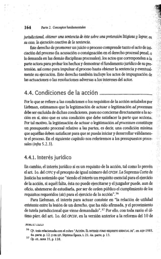 1 6 4 Parte 2. Conceptos fundamentales
jurisdiccional, obtener una sentencia de éste sobre una pretensión litigiosa y lograr, en
su caso, la ejecución coactiva de la sentencia.
Este derecho de promover un juicio o proceso comprende tanto el acto de ini­
ciación del proceso (la acusación o consignación en el derecho procesal penal, o
la demanda en las demás disciplinas procesales), los actos que correspondan a la
parte actora para probar los hechos y demostrar el fundamento jurídico de su pre­
tensión, así como para impulsar el proceso hasta obtener la sentencia y eventual­
mente su ejecución. Este derecho también incluye los actos de impugnación de
las actuaciones o las resoluciones adversas a los intereses del actor.
4.4. Condiciones de la acció n _____________________ _
Por lo que se refiere a las condiciones o los requisitos de la acción señalados por
Liebman, estimamos que la legitimación de actuar o legitimación ad processum
debe ser excluida de dichas condiciones, pues no concierne directamente a la ac­
ción en sí, sino que es una condición que debe satisfacer la parte que acciona.
Por tal motivo, la legitimación de actuar o legitimación ad processum constituye
un presupuesto procesal relativo a las partes, es decir, una condición mínima
que aquéllas deben satisfacer para que se pueda iniciar y desarrollar válidamen­
te el proceso. En el siguiente capítulo nos referiremos a los presupuestos proce­
sales (infra 5.2.3).
4.4.1. Interés jurídico
En cambio, el interés jurídico sí es un requisito de la acción, tal como lo prevén
el art. lo. del cfpc y el precepto de igual número del cpcdf. La Suprema Corte de
Justicia ha sostenido que “siendo el interés un requisito esencial para el ejercicio
de la acción, si aquél falta, ésta no puede ejercitarse y el juzgador puede, aun de
oficio, abstenerse de estudiarla, por ser de orden público el cumplimiento de los
requisitos requeridos (sic) para el ejercicio de la acción”.36
Para Liebman, el interés para actuar consiste en “la relación de utilidad
existente entre la lesión de un derecho, que ha sido afirmada, y el proveimiento
de tutela jurisdiccional que viene demandado".37 Por ello, con toda razón el úl­
timo párr. del art. lo . del cpcdf, en la versión anterior a la reforma del 10 de
36 C/r. tesis relacionada con el rub ro “ A cció n. E l in t er és com o req u isito esen c ia l d e” , en as/f-1985,
4a. parte, p. 12; y en s i F, Séptima Época, t. 2 1 .4a. parte, p. 13.
37 Op. cit., nota 35, p. 138.
 