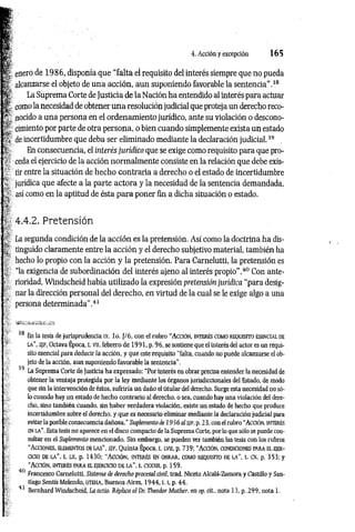 4. Acción y excepción 1 6 5
enero de 1986, disponía que “falta el requisito del interés siempre que no pueda
alcanzarse el objeto de una acción, aun suponiendo favorable la sentencia”.38
La Suprema Corte de Justicia de la Nación ha entendido al interés para actuar
como la necesidad de obtener una resolución judicial que proteja un derecho reco­
nocido a una persona en el ordenamiento jurídico, ante su violación o descono­
cimiento por parte de otra persona, o bien cuando simplemente exista un estado
de incertidumbre que deba ser eliminado mediante la declaración judicial.39
En consecuencia, el interés jurídico que se exige como requisito para que pro­
ceda el ejercicio de la acción norm alm ente consiste en la relación que debe exis­
tir entre la situación de hecho contraria a derecho o el estado de incertidumbre
jurídica que afecte a la parte actora y la necesidad de la sentencia demandada,
así como en la aptitud de ésta para poner fin a dicha situación o estado.
4.4.2. Pretensión
La segunda condición de la acción es la pretensión. Así como la doctrina ha dis­
tinguido claramente entre la acción y el derecho subjetivo material, también ha
hecho lo propio con la acción y la pretensión. Para Carnelutti, la pretensión es
“la exigencia de subordinación del interés ajeno al interés propio”.40 Con ante­
rioridad, Windscheid había utilizado la expresión pretensión jurídica “para desig­
nar la dirección personal del derecho, en virtud de la cual se le exige algo a una
persona determinada”.41
38 En la tesis de jurisprudencia ix. lo. J/6 , con el rubro “ A cc ió n , in t er és com o r eq u isit o esen c ia l de
l a ’’, s jf , Octava Época, t. vn, lebrero de 1991, p. 96, se sostiene que el interés del actor es un requi­
sito esencial para deducir la acción, y que este requisito “falta, cuando no puede alcanzarse el ob­
jeto de la acción, aun suponiendo favorable la sentencia".
39 La Suprema Corte de Justicia ha expresado: “Por interés en obrar precisa entender la necesidad de
obtener la ventaja protegida por la ley mediante los órganos jurisdiccionales del Estado, de modo
que sin la intervención de éstos, sufriría un daño el titular del derecho. Surge esta necesidad no só­
lo cuando hay un estado de hecho contrario al derecho, o sea, cuando hay una violación del dere­
cho, sino también cuando, sin haber verdadera violación, existe un estado de hecho que produce
incertidumbre sobre el derecho, y que es necesario eliminar mediante la declaración judicial para
evitar la posible consecuencia dañosa." Suplemento de 19 56 al SJF, p. 2 3, con el rubro “A cció n, in t erés
en LA". Esta tesis no aparece en el disco compacto de la Suprema Corte, por lo que sólo se puede con­
sultar en el Suplemento mencionado. Sin embargo, se pueden ver también las tesis con los rubros
“A c c io n es, elem en to s d e l a s ", s/f , Quinta Época, t. l v ii, p. 739; “ A cció n , c o n d icio n es pa r a a ejer ­
cicio d e l a ", t. l x , p. 1430; “ A c c ió n , in t er és en o b r a r , com o r eq u isito de l a ", t. ex, p. 353; y
“A cc ió n , in t e r é s p a r a e l ejer c ic io d e l a ” , t. cxxxn, p. 159.
40 Francesco Carnelutti, Sistema de derecho procesal civil, trad. Niceto Alcalá-Zamora y Castillo y San­
tiago Sentís Melendo, uteha, Buenos Aires, 1 9 4 4 ,1.1
, p. 44.
1 Bernhard Windscheid, La actio. Réplica al Dr. Theodor Muther, en op. cit., nota 13, p. 299, nota 1.
 