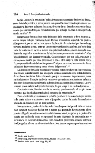 1 6 6 Parte 2. Conceptos fundamentales
Según Couture, la pretensión “es la afirmación de un sujeto de derecho de me­
recer la tutela jurídica y, por supuesto, la aspiración concreta de que ésta se ha­
ga efectiva. En otras palabras: la autoatribución de un derecho por parte de un
sujeto que invocándolo pide concretamente que se haga efectiva a su respecto la
tutela jurídica”.42
Jaime Guasp fue más lejos en la definición de la pretensión y dio a ésta un al­
cance mayor del que realmente tiene. Para el procesalista español, “la preten­
sión procesal, por su estructura, es una declaración de voluntad por la cual una
persona reclama a otra, ante un tercero supraordinado a ambas, un bien de la
vida, formulando en torno al mismo una petición fundada, esto es, acotada o de­
limitada, según los acaecimientos de hecho que expresamente se señalen". Con
una definición tan desproporcionada, Guasp intentó, por un lado, sustituir el
concepto de acción por el de pretensión y, por el otro, erigir a esta última como
“concepto definidor de la función procesal” (el proceso como instrumento de sa­
tisfacción de pretensiones) y como “objeto del proceso".43
La definición de Guasp es desproporcionada porque incluye en la pretensión,
que es sólo la reclamación que una parte formula contra la otra, el fundamento
de hecho de la misma. Esto es inexacto, porque una cosa es la pretensión y otra
su fundamento. El simple hecho de reconocer que existen pretensiones infunda­
das o sin fundamento confirma la independencia de estos dos conceptos. La pre­
tensión puede existir independientemente de que tenga o no un fundamento.
Con toda razón, Ramírez Arcila ha escrito, parafraseando al propio autor
hispano, que éste ha hipertrofiado el concepto de pretensión.44
Para nosotros la pretensión es la petición (petitum) o reclamación que formu­
la la parte actora o acusadora, ante el juzgador, contra la parte demandada o
acusada, en relación con un bien jurídico.
Normalmente, y sobre todo fuera del derecho procesal penal, esta reclama­
ción también puede ser hecha por el sujeto que pretende directamente al su­
puesto obligado; en este caso no tendría intervención el juzgador y la pretensión
podría ser calificada como extmprocesal. En esta hipótesis, la pretensión no se
formularía en ejercicio de la acción. Pero cuando la pretensión se hace valer an­
te el juzgador, ella es un elemento de la acción, que se expresa precisamente en
42 Op. cit, nota 5, p. 72.
43 Jaime Guasp, La pretensión procesal, Civitas, Madrid, 1981, pp. 84 y 85.
44 Ramírez Arcila, op. cit., nota 10, pp. 96 y 97.
 