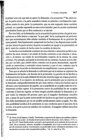 « T 4. Acción y excepción 167
'>* 1
í!l el primer acto con que ésta se ejerce: la demanda o la acusación.45 En estos ac-
tos, la parte actora o la parte acusadora señala su petición o reclam ación espe­
ré cíficas contra la otra parte. La pretensión, que en este supuesto tiene carácter
procesal, va a quedar expresada en estos actos iniciales, pero la acción continuará
ejerciéndose hasta que se dicte sentencia y se ejecute.
Por otro lado, en la demanda o en la acusación la parte actora o la parte acu-
¡ s a d o r a no se debe limitar a expresar “lo que pide" de la contraparte (el petitum),
%■ sino que normalmente debe señalar también el fundamento de su petición (la
causa petendi). Este fundamento comprende los hechos y las disposiciones jurídi­
cas que invoca la parte actora o la parte acusadora en apoyo a su pretensión; es
^ decir, tanto la cuestión de hecho como la cuestión de derecho.
Los hechos normalmente consisten en una relación o situación jurídica sus­
tantiva (la causa remota) y un estado de hecho contrario a esa relación o situa-
; ción o, al menos, un estado de incertidumbre respecto de la misma (la causa
próxima). Por ejemplo, para pedir la rescisión de un contrato, la parte actora afir-
■ ma, por un lado, que celebró dicho contrato con la parte demandada, especifi­
cando su naturaleza y contenido (causa remota); y, por el otro, sostiene que la
demandada ha incurrido en determinado incumplimiento (causa próxim a).
. , Para que se admita la demanda es suficiente que en la misma se expresen los
, fundamentos de hecho y de derecho de la pretensión. La prueba de los hechos y
la demostración de la aplicabilidad del derecho tendrán lugar en etapas posterio­
res del proceso. Sí se requiere, sin embargo, que la pretensión que se expresa en
la demanda, independientemente de que sean ciertos o falsos los hechos que se
afirmen como fundamento de aquélla, sea susceptible de ser acogida conforme al or­
denamiento jurídico vigente. Si la pretensión carece de posibilidad de ser acogida
conforme al derecho vigente, no tiene ningún sentido admitir la demanda y se­
guir todos los trámites del proceso, para que el juzgador finalmente resuelva
que, a pesar de que la parte actora probó los hechos en que basó su pretensión,
ésta debe desestimarse por no ser posible jurídicamente darle acogida. Por ello,
esta posibilidad jurídica de la pretensión es una condición para el ejercicio de la
acción; si la parte actora no satisface tal condición, el juzgador deberá desechar
la demanda.
45 C/r. Niceto Alcalá-Zamora y Castillo, “Enseñanzas y sugerencias de algunos procesalistas sudame­
ricanos sobre la acción", en Estudios de teoría general e historia del proceso, u n a m , México, 19 74, t. [,
pp. 3 53-35 5. Clariá Olmedo señala, con acierto, que la pretensión es el contenido de la acción pro­
cesal: “Es un contenido -advierte- inomitible e irremplazable, sin el cual la acción sería vacua, y
por ello totalmente ineficaz. Concretamente, no puede haber acción válidamente ejercitada si con
ese ejercicio no se hace valer una pretensión jurídica..." Op. cit., nota 34, p. 296.
 