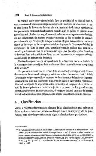1 6 8 Parte 2. Conceptos fundamentales
Es com ún poner como ejemplo de la falta de posibilidad jurídica el caso de
una pretensión de divorcio en un país en cuyo ordenamiento jurídico no se permi­
ta esta forma de disolución del vínculo matrimonial. Podríamos agregar que
tampoco existe esta posibilidad jurídica cuando, aun en países en los que se re­
gule el divorcio, los hechos alegados como fundamento de la pretensión de divor­
cio no constituyen de manera evidente ninguna de las causales de divorció
previstas en la ley. Por ejemplo, si la parte actora alegara las constantes intromi­
siones de la suegra en la vida privada de los cónyuges, la “incompatibilidad de
caracteres", la “falta de amor", etc., estaría invocando hechos que, aun supo­
niendo que fueran ciertos, no serían motivo legal para que el juzgador decretase
el divorcio. Para evitar el trámite de un proceso innecesario, el juzgador debe de­
sechar desde un principio la demanda.
En términos generales, la jurisprudencia de la Suprema Corte de Justicia de
la Nación sostiene que el juez debe analizar de oficio las condiciones o requisitos
de la acción.46
Es oportuno advertir que en el caso de la acusación (o consignación), toman­
do en cuenta la trascendencia que puede tener sobre el acusado, el art. 19 de la
Constitución exige que no sólo se expresen los fundamentos de hecho de la preten­
sión punitiva, sino que se prueben el cuerpo del delito y la probable responsabi­
lidad del inculpado. Si se prueban estos elementos, el juzgador debe dictar un
auto de formal prisión o un auto de sujeción a proceso, con los que el proceso
continuará su curso. En caso contrario, el juzgador dictará un auto de libertad
por falta de elementos para proceder, que impide la continuación del proceso.
4.5. Clasificación___________________________________.
Vamos a referirnos brevemente a algunas de las clasificaciones más relevantes
de las acciones. Primero expondremos las que tienen un mayor grado de gene­
ralidad, para abordar posteriormente algunas clasificaciones particulares.
46 C fr, la tesis de jurisprudencia 6, con el rubro “ A cción. Estu d io o ficio so db su im procedencia” , a s if -
2000, t. iv, p. 6. Véase también las tesis de jurisprudencia Ví.3o.C. J/36, con el rubro “A cción. Las
CONDICIONES ESPECIALES PARA SU PROCEDENCIA, DEBEN SER ANALIZADAS DE OFICIO POR EL JUZGADOR EN LA
sen tencia DEFINITIVA (legislació n del estado DE Pu eb la)", en SJFG, Novena Época, t. X II, septiembre
de 2000, p. 593; y i.6o.C. J/25, con el título “ A cción, estudio o ficio so de la ” , t. xn, diciembre de
2000, p. 1137.
 