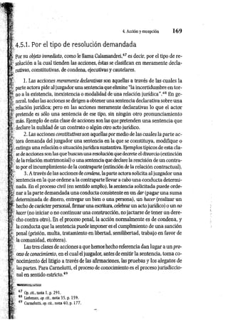 4. Acción y excepción 1 6 9
i
4.5.1. Por el tipo de resolución demandada
Por su objeto inmediato, como le llama Calamandrei,47 es decir, por el tipo de re­
solución a la cual tienden las acciones, éstas se clasifican en meramente decla­
rativas, constitutivas, de condena, ejecutivas y cautelares.
1. Las acciones meramente declarativas son aquellas a través de las cuales la
parte actora pide al juzgador una sentencia que elimine “la incertidumbre en tor<-
^ n o a la existencia, inexistencia o modalidad de una relación jurídica”.48 En ge­
neral, todas las acciones se dirigen a obtener una sentencia declarativa sobre una
relación jurídica; pero en las acciones meramente declarativas lo que el actor
pretende es sólo una sentencia de ese tipo, sin ningún otro pronunciamiento
f . más. Ejemplo de esta clase de acciones son las que pretenden una sentencia que
f declare la nulidad de un contrato o algún otro acto jurídico.
5
; 2. Las acciones constitutivas son aquellas por medio de las cuales la parte ac-
^ tora demanda del juzgador una sentencia en la que se constituya, modifique o
fí extinga una relación o situación jurídica sustantiva. Ejemplos típicos de esta cla­
se de acciones son las que buscan una resolución que decrete el divorcio (extinción
de la relación matrimonial) o una sentencia que declare la rescisión de un contra­
to por el incumplimiento de la contraparte (extinción de la relación contractual).
3. A través de las acciones de condena, la parte actora solicita al j uzgador una
sentencia en la que ordene a la contraparte llevar a cabo una conducta determi-
nada. En el proceso civil (en sentido amplio), la sentencia solicitada puede orde-
§L- nar a la parte demandada una conducta consistente en un dar (pagar una suma
determinada de dinero, entregar un bien o una persona), un hacer (realizar un
f - hecho de carácter personal, firmar una escritura, celebrar un acto jurídico) o un no
hacer (no iniciar o no continuar una construcción, no jactarse de tener un dere­
cho contra otro). En el proceso penal, la acción normalmente es de condena, y
la conducta que la sentencia puede imponer es el cumplimiento de una sanción
penal (prisión, multa, tratamiento en libertad, semilibertad, trabajo en favor de
la comunidad, etcétera).
Las tres clases de acciones a que hemos hecho referencia dan lugar a un pro-
ceso de conocimiento, en el cual el juzgador, antes de emitir la sentencia, toma co-
^ nocimiento del litigio a través de las afirmaciones, las pruebas y los alegatos de
las partes. Para Carnelutti, el proceso de conocimiento es el proceso jurisdiccio­
nal en sentido estricto.49
Sí
I 49
47 Op. cit., nota 1. p. 291.
48 Liebman, op. cit., nota 35, p. 159.
° Carnelutti, op. cit., nota 40. p. 177.
 
