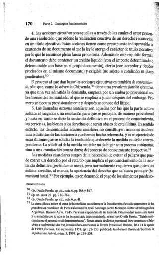 1 7 0 Parte 2. Conceptos fundamentales
4. Las acciones ejecutivas son aquellas a través de las cuales el actor preten­
de una resolución que ordene la realización coactiva de un derecho reconocido
en un título ejecutivo. Estas acciones tienen como presupuesto indispensable la
existencia de un documento al que la ley le otorga el carácter de título ejecutivo,
por lo que le reconoce plena fuerza probatoria. Además de este requisito formal,
el documento debe contener un crédito líquido (con el importe determinado o
determinable con base en el propio documento), cierto (con acreedor y deudor
precisados en el mismo documento) y exigible (no sujeto a condición ni plazo
pendientes).50
El proceso al que dan lugar las acciones ejecutivas es también de conocimien­
to, sólo que, como lo advertía Chiovenda,51 tiene una prevalentefunción ejecutiva,
ya que una vez admitida la demanda, empieza por un embargo provisional so­
bre bienes del demandado, al que se emplaza a juicio después del embargo. Pri­
mero se ejecuta provisionalmente y después se conoce del litigio.
5. Las llamadas acciones cautelares son aquellas por las que la parte actora
solicita al juzgador una resolución para que se protejan, de manera provisional
y hasta en tanto se dicte la sentencia definitiva en el proceso de conocimiento,
las personas, los bienes o los derechos que serán objeto de este último. En sentido
estricto, las denominadas acciones cautelares no constituyen acciones autóno­
mas o distintas de las acciones a que hemos hecho referencia, y es en ejercicio de
estas últimas que se solicita la resolución que decrete la medida cautelar corres­
pondiente. La solicitud de la medida cautelar no da lugar a un proceso autónomo,
sino a una tramitación conexa dentro del proceso de conocimiento respectivo.52
Las medidas cautelares surgen de la necesidad de evitar el peligro que pue­
de correr un derecho por el retardo que implica el pronunciamiento de la sen­
tencia definitiva (periculum in mora), pero normalmente requieren que quien las
solicite acredite, al menos, la apariencia del derecho que se busca proteger (fu-
mus boni iuris).53 Por ejemplo, quien demande el pago de los alimentos puede so-
50 C/r. Ovalle Favela, op. cit., nota 6. pp. 366 y 367.
51 Op. cit., nota 21, pp. 260-264.
52 C/r. Ovalle Favela, op. cit., nota 6, p. 41.
53 La obra clásica sobre el tema de las medidas cautelares es la Introducción al estudio sistemático de las
providencias cautelares, de Piero Calamandrei, trad. Santiago Sentís Melendo, Editorial Bibliográfica
Argentina, Buenos Aires, 1945. Para una exposición de las ideas de Calamandrei sobre este tema
y su relación con lo que se ha denominado tutela anticipada, véase fosé Ovalle Favela, "Tutela anti­
cipada en el proceso civil iberoamericano”, Temas atuais do direitoprocessual ibero-americano (Rela­
tónos e conferéncias das XVIJornadas Ibero-americanas de Direito Processual; Brasilia, 10 a 24 de agosto
de 1998), Forense, Río de Janeiro, 1998, pp. 125-153; publicado también en Revista del Instituto de
la Judicatura Federal, núm. 3 ,1 9 9 8 , pp. 269-304.
 
