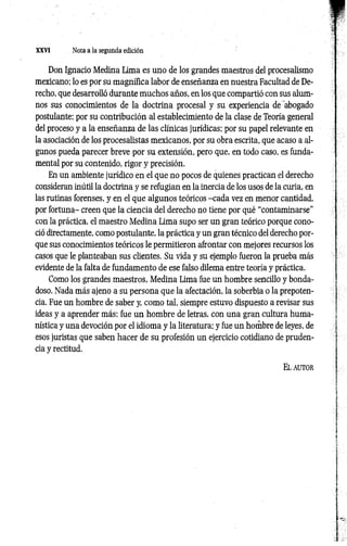 XXVI Nota a la segunda edición
Don Ignacio Medina Lima es uno de los grandes maestros del procesalismo
mexicano; lo es por su magnífica labor de enseñanza en nuestra Facultad de De­
recho, que desarrolló durante muchos años, en los que compartió con sus alum­
nos sus conocimientos de la doctrina procesal y su experiencia de'abogado
postulante; por su contribución al establecimiento de la clase de Teoría general
del proceso y a la enseñanza de las clínicas jurídicas; por su papel relevante en
la asociación de los procesalistas mexicanos, por su obra escrita, que acaso a al­
gunos pueda parecer breve por su extensión, pero que, en todo caso, es funda­
mental por su contenido, rigor y precisión.
En un ambiente jurídico en el que no pocos de quienes practican el derecho
consideran inútil la doctrina y se refugian en la inercia de los usos de la curia, en
las rutinas forenses, y en el que algunos teóricos -cada vez en menor cantidad,
por fortuna- creen que la ciencia del derecho no tiene por qué “contaminarse”
con la práctica, el maestro Medina Lima supo ser un gran teórico porque cono­
ció directamente, como postulante, la práctica y un gran técnico del derecho por­
que sus conocimientos teóricos le permitieron afrontar con mejores recursos los
casos que le planteaban sus clientes. Su vida y su ejemplo fueron la prueba más
evidente de la falta de fundamento de ese falso dilema entre teoría y práctica.
Como los grandes maestros, Medina Lima fue un hombre sencillo y bonda­
doso. Nada más ajeno a su persona que la afectación, la soberbia o la prepoten­
cia. Fue un hombre de saber y, como tal, siempre estuvo dispuesto a revisar sus
ideas y a aprender más; fue un hombre de letras, con una gran cultura huma­
nística y una devoción por el idioma y la literatura; y fue un hombre de leyes, de
esos juristas que saben hacer de su profesión un ejercicio cotidiano de pruden­
cia y rectitud.
E l autor
 