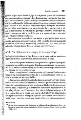 4. Acción y excepción 1 7 1
f e ” licitar al juzgador que ordene el pago de una pensión provisional de alimentos
mientras se resuelve el juicio, pero debe demostrar que, en principio, tiene dere-
cho a recibir alimentos. Quien interponga una demanda de amparo puede soli-
citar la medida cautelar de la suspensión de los actos de autoridad reclamados,
% hasta en tanto se dicte sentencia definitiva en el juicio de amparo, pero también
debe acreditar presuntivamente su interés jurídico. En el proceso penal, la pri-
sión preventiva es una medida cautelar que impide la libertad del inculpado du-
¿ÍS rante el proceso, que sólo se puede decretar si se han acreditado el cuerpo del
delito y la probable responsabilidad.
’¡r Cabe señalar que el cpc del estado de Sonora, al igual que los demás ordena-
■r niientos que siguen al Anteproyecto de 1948, regula las acciones meramente
'•*. declarativas, constitutivas, de condena y cautelares (art. 13). A las acciones eje-
cutivas las subsume dentro de las de condena (art. 508, fracc. i).
4.5.2. Por el tipo de interés que se busca proteger
Desde el punto de vista de la clase de interés que se busca proteger, las acciones
sy se pueden clasificar en particulares, públicas, colectivas y de grupo.
1. Las acciones particidares son aquellas que ejercen las personas para prote-
" ger sus intereses jurídicos individuales. Esta clase de acciones es la que correspon-
*j de a la concepción tradicional del litigio como conflicto entre dos partes individuales
:. que disputan por sus propios intereses.
^ 2. Las acciones públicas son aquellas que ejercen órganos del Estado, en nom-
, ’ bre del orden o de la seguridad pública. Tal es el caso de la acción penal, que en
" nuestro país ejerce el Ministerio Público.
3. Las acciones colectivas son aquellas que se ejercen para proteger los inte-
- reses de toda una comunidad de personas. Se estima que los intereses colectivos
tienen dos características esenciales: son transindividuales, en virtud de que per-
' tenecen a una colectividad, y no a individuos particulares, y son indivisibles, ya
1 que sólo pueden ser ejercidos a nombre de la colectividad y la solución que se dé
en el proceso debe ser la misma para toda la colectividad.54 En México existen
. sólo algunas acciones de este tipo en el proceso laboral (en los conflictos colecti-
- vos jurídicos y colectivos económicos: supra 2.6.1) y en el juicio de amparo pro-
f : 54 C/r. José Carlos Barbosa Moreira, “La iniciativa en la defensa judicial de los intereses difusos y co­
lectivos (un aspecto de la experiencia brasileña)’’, Revista Uruguaya de Derecho Procesal, núm. 2 de
1992, p. 235.
 