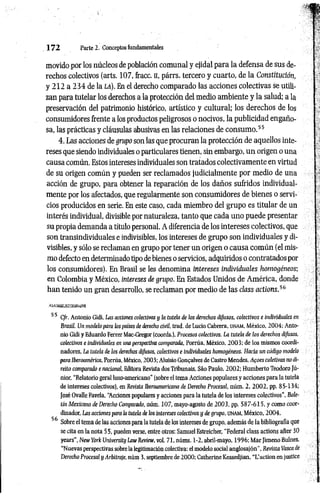 1 7 2 Parte 2. Conceptos fundamentales
movido por los núcleos de población comunal y ejidal para la defensa de sus de­
rechos colectivos (arts. 107, fracc. II, párrs. tercero y cuarto, de la Constitución,
y 212 a 234 de la la). En el derecho comparado las acciones colectivas se utili­
zan para tutelar los derechos a la protección del medio ambiente y la salud; a la
preservación del patrimonio histórico, artístico y cultural; los derechos de los
consumidores frente a los productos peligrosos o nocivos, la publicidad engaño­
sa, las prácticas y cláusulas abusivas en las relaciones de consum o.55
4. Las acciones de grupo son las que procuran la protección de aquellos inte­
reses que siendo individuales o particulares tienen, sin embargo, un origen o una
causa común. Estos intereses individuales son tratados colectivamente en virtud
de su origen común y pueden ser reclamados judicialmente por medio de una
acción de grupo, para obtener la reparación de los daños sufridos individual­
mente por los afectados, que regularmente son consumidores de bienes o servi­
cios producidos en serie. En este caso, cada miembro del grupo es titular de un
interés individual, divisible por naturaleza, tanto que cada uno puede presentar
su propia demanda a título personal. A diferencia de los intereses colectivos, que
son transindividuales e indivisibles, los intereses de grupo son individuales y di­
visibles, y sólo se reclaman en grupo por tener un origen o causa com ún (el mis­
mo defecto en determinado tipo de bienes o servicios, adquiridos o contratados por
los consumidores). En Brasil se les denomina intereses individuales homogéneos;
en Colombia y México, intereses de grupo. En Estados Unidos de América, donde
han tenido un gran desarrollo, se reclaman por medio de las class actions.56
55 Cfr. Antonio Gidi, Las acciones colectivas y la tutela de los derechos difusos, colectivos e individuales en
Brasil. Un modelo para los países de derecho civil, trad. de Lucio Cabrera, u n a m , México, 2004; Anto­
nio Gidi y Eduardo Ferrer Mac-Gregor (coords.), Procesos colectivos. La tutela de ¡os derechos difusos,
colectivos e individuales en una perspectiva comparada, Porrúa, México, 2003; de los mismos coordi­
nadores, La tutela de los derechos difitsos, colectivos e individuales homogéneos. Hacia un código modelo
para Iberoamérica, Porrúa, México, 2003; Aluisio Gongalves de Castro Mendes, Afoes coletivas no di-
reito comparado e nacional, Editora Revista dos Tribunais, Sáo Paulo, 2002; Humberto Teodoro Jú­
nior, “Relatorio geral luso-americano" (sobre el tema Acciones populares y acciones para la tutela
de intereses colectivos), en Revista Iberoamericana de Derecho Procesal, núm. 2, 2002, pp. 85-134;
José Ovalle Favela, “
Acciones populares y acciones para la tutela de los intereses colectivos", Bole­
tín Mexicano de Derecho Comparado, núm. 107, mayo-agosto de 2003, pp. 587-615, y como coor­
dinador. Las acciones para ¡a tutela de los intereses colectivos y de grupo, UNAM, México, 2004.
56 Sobre el tema de las acciones para la tutela de los intereses de grupo, además de la bibliografía que
se cita en la nota 55, pueden verse, entre otros: Samuel Estreicher, “Federal class actions after 30
years", New York University Law Review, vol. 71, núms. 1-2, abril-mayo, 1996; Mar Jimeno Bulnes,
“Nuevas perspectivas sobre la legitimación colectiva; e l modelo social anglosajón", Revista Vasca de
Derecho Procesal y Arbitraje, núm 3, septiembre de 2000; Catherine Kessedjian, “ L ’ a c t i o n e n j u s t i c e
 