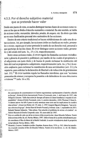 4. Acción y excepción 1 7 3
4.5.3. Por el derecho subjetivo material
que se pretende hacer valer
Desde este punto de vista, se suelen distinguir tantas clases de acciones como ra­
mas en las que se divida el derecho sustantivo o material. En este sentido, se habla
de acciones civiles, mercantiles, laborales, penales, de amparo, etc. Es obvio que ésta
no es una clasificación procesal sino sustantiva de las acciones.
Dentro de este criterio tradicional se hacen subdivisiones de cada una de es­
tas acciones. Así, por ejemplo, las acciones civiles se clasifican en reales, persona­
les o mixtas, según que el actor pretenda la tutela de un derecho real, personal o
que participe de las dos clases. El CPCDFdistingue entre acciones reales, persona­
les y del estado civil (arts. 3o„ 25 y 24, respectivamente).
Entre otras acciones reales, el c p c d f regula las llamadas acciones reivindica­
toría y plenaria de posesión (o publiciana), por medio de las cuales el propietario o
el adquirente con justo título y de buena fe puede reclam ar la restitución del
bien del cual es propietario o adquirente, respectivamente (arts. 4o. y 9o.); la ac­
ción confesoria, para reclamar la constitución de una servidumbre (art. 11) y la
negatoria, para solicitar la declaración de libertad o de reducción de gravámenes
(art. 10).57 El CPCDF también regula los llamados interdictos, que son “acciones
posesorias de retener y recuperar la posesión o de defenderse de una obra nueva
o ruinosa”58 (arts. 16 a 20).
des associations de consommateurs et d'autres organisations représentatives d'intérêts collectifs
en Europe", Rivista di Diritto Internazionale Privato e Processuale, nùm. 2, abril-junio de 1997; Ada
Pellegrini Grinover, "Dalla class action for damages all'azione di classe brasiliana (i requisiti di am­
missibilità)”, Rivista di Diritto Processuale, nùm. 4, octubre-diciembre, 2000; Thomas D. Rowe Jr„
“
A distant mirrar, thè bill of peace in early american mass torts and its implications for modera
class actions", Arizona LawReview, voi. 39, nùm. 2 ,1 9 9 7 ; JoaquínSilgueiro Estagnan, “Las accio­
nes colectivas de grupo", Revista Vasca de Derecho Procesal y Arbitraje, nùm. 3, septiembre de 2003;
Rolando Tamayo Salmorán, “Class actions. Una solución al problema de acceso a la justicia", en
Boletín Mexicano de Derecho Comparado, nùm. 58, enero-abril de 1987.
5' Para un análisis de cada una de las acciones civiles en particular, véase Eduardo Pallares, Tratado
de las acciones civiles, 8a. ed., Porrúa, México, 1997. Sobre el tema de la acción reivindicatoría pue­
de consultarse el libro de Mario de la Madrid Andrade, La acción reivinácatoria desde la perspectiva
jurisprudencial, Porrúa, México, 2002.
58 Eduardo J. Couture, Vocabulario jurídico, Depalma, Buenos Aires, 1976, p. 343. Sobre los interdic­
tos, se puede consultar el libro de Eduardo Pallares, Tratado de los interdictos, 2a. éd.. Ed. México,
México, 1997.
 