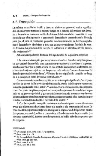 1 7 4 Parte 2. Conceptos fundamentales
4.6. Excepción_____________________________________.
La palabra excepción ha tenido y tiene, en el derecho procesal, varios significa­
dos. En el derecho romano la exceptio surgió en el periodo del proceso per formu-
las o formulario, como un medio de defensa del demandado. Consistía en una
cláusula que el magistrado, a petición del demandado, insertaba en la fórmula
para que el juez, si resultaban probadas las circunstancias de hecho alegadas
por el demandado, absolviera a éste, aun cuando considerara fundada la inten-
tio del actor. La posición de la exceptio en la fórmula se ubicaba entre la intentio
y la condemmtio.59
Actualmente podemos destacar dos significados de la palabra excepción:
1. En un sentido amplio, por excepción se entiende el derecho subjetivo proce­
sal que tiene el demandado para contradecir u oponerse a la acción o a la preten­
sión hechas valer por la parte actora. En este sentido, la excepción se identifica con
el derecho de defensa en juicio; con lo que con todo acierto Couture denomina “el
derecho procesal de defenderse".60 Dentro de este significado también se desig­
na a la excepción como derecho de contradicción,61
Couture considera que la excepción, en su más amplio significado, “es el poder
jurídico de que se halla investido el demandado, que lo habilita para oponerse a
la acción promovida por el actor".62 A su vez, Clariá Olmedo define la excepción
como “un poder amplio cuyo ejercicio corresponde a quien es demandado o impu­
tado en un proceso judicial, y que se satisface mediante la presentación de cues­
tiones jurídicas (simples negativas o afirmaciones) opuestas a las postuladas por
el actor o acusador mediante el ejercicio de la acción”.63
2. Con la expresión excepción también se suelen designar las cuestiones con­
cretas que el demandado plantea frente a la acción o a la pretensión del actor. Di­
chas cuestiones pueden dirigirse a impugnar la regularidad del proceso mismo
(excepciones procesales), o bien a contradecir el fundamento de la pretensión (ex­
cepciones sustanciales). En este sentido específico, se habla más de excepciones que
de excepción.
59 C/r. Scialoja, op. cit., nota 2. pp. 167 y siguientes.
60 Op. cit., nota 5, p. 174.
61 C/r. Hernando Devis Echandía, Teoría general del proceso, 13a. ed., 1.1, Biblioteca Jurídica Diké, Me­
dellin, 1993, pp. 213-219.
62 Op. cit., nota 5, p. 89.
63 Op. cit., nota 34, p. 312.
 