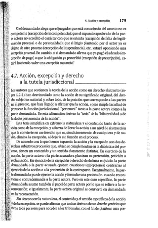 4. Acción y excepción 1 7 5
Si el demandado alega que el juzgador que está conociendo del asunto no es
competente (excepción de incompetencia); que el supuesto apoderado de la par­
te actora no acreditó el carácter con que se ostenta (excepción de falta de legiti­
mación procesal o de personalidad); que el litigio planteado por el actor ya es
objeto de otro proceso (excepción de litispendencia), etc., estará oponiendo una
excepción procesal. En cambio, si el demandado afirma que ya pagó el adeudo (ex­
cepción de pago) o que la obligación ya prescribió (excepción de prescripción), e s -.
tara haciendo valer una excepción sustancial.
4.7. Acción, excepción y derecho
a la tutela jurisdiccional
Los autores que sostienen la teoría de la acción como un derecho abstracto (su-
pra 4.2.4) han desvinculado tanto la acción de su significado original, del dere­
cho subjetivo material y, sobre todo, de la posición que corresponde a las partes
en el proceso, que han llegado a afirmar que la acción, como simple facultad de
provocar la función jurisdiccional, “pertenece" tanto a la parte actora como a la
parte demandada. De esta afirmación derivan la “tesis" de la “bilateralidad o de
la doble pertenencia de la acción”.
Esta tesis simplifica en extremo la naturaleza y el contenido tanto de la ac­
ción como de la excepción, y a fuerza de llevar la acción a un nivel de abstracción
que la convierte en un derecho que es, simultáneamente, de cualquiera y de na­
die, elimina la excepción, al dejarla sin función en el proceso.
De acuerdo con lo que hemos expuesto, la acción y la excepción son dos de­
rechos subjetivos procesales que, si bien se complementan en la dialéctica del pro­
ceso, tienen un contenido y un sentido claramente distintos. En ejercicio de la
acción, la parte actora o la parte acusadora plantean su pretensión, petición o
reclamación. En ejercicio de la excepción o derecho de defensa en juicio, la parte
demandada o la parte acusada oponen cuestiones (excepciones) contrarias al
ejercicio de la acción o a la pretensión de la contraparte. Eventualmente, la par­
te demandada puede ejercer la acción y formular una pretensión, cuando recon­
viene o contrademanda a la parte actora. Pero en este caso específico, la parte
demandada asume también el papel de parte actora por lo que se refiere a la re­
convención; e igualmente, la parte actora original se convierte en demandada
en la reconvención.
Sin desconocer la naturaleza, el contenido y el sentido específicos de la acción
y de la excepción, se puede afirmar que ambas derivan de un derecho genérico que
- tiene toda persona para acceder a los tribunales, con el fin de plantear una pre­
 